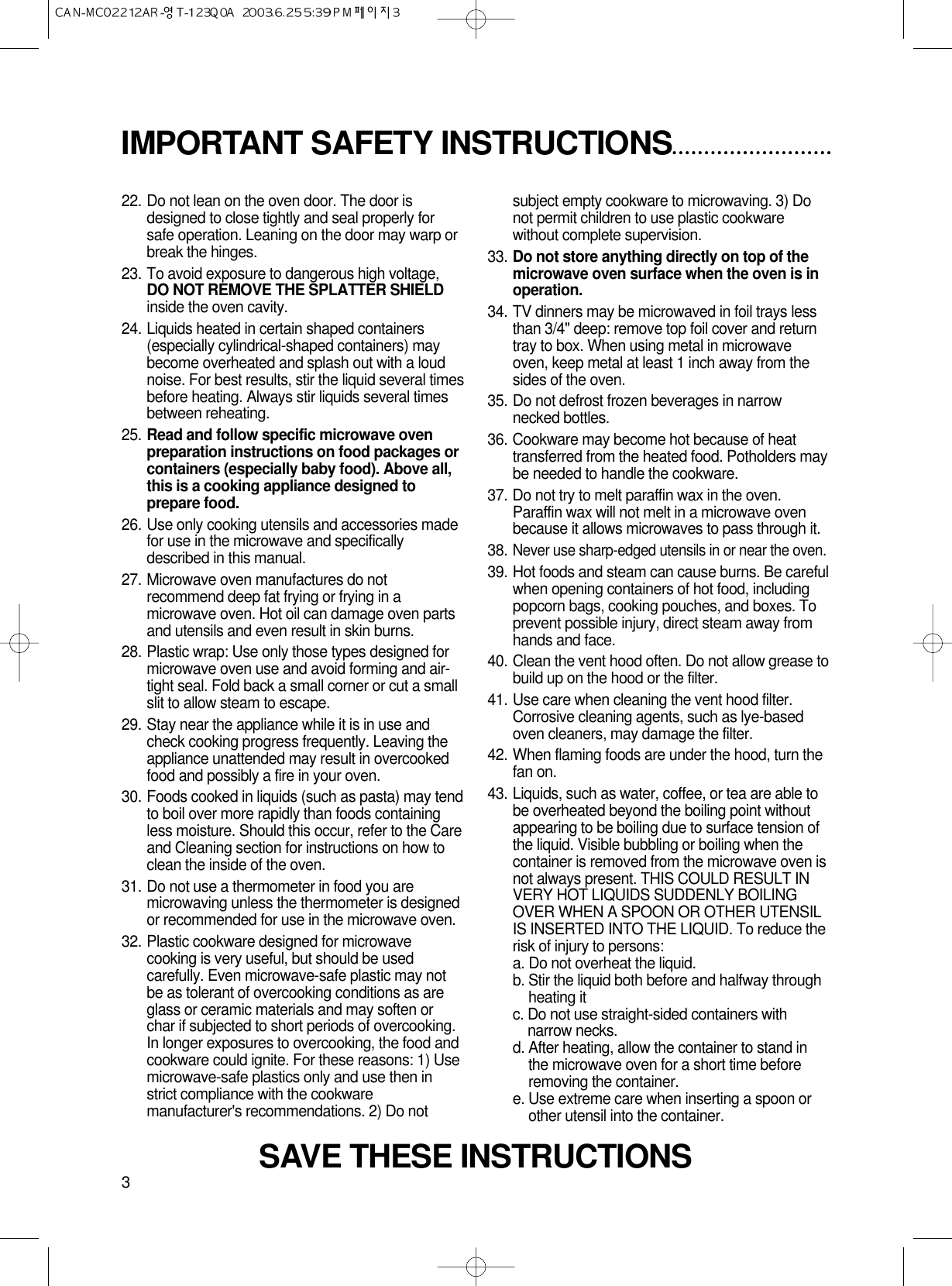 3IMPORTANT SAFETY INSTRUCTIONS22. Do not lean on the oven door. The door isdesigned to close tightly and seal properly forsafe operation. Leaning on the door may warp orbreak the hinges.23. To avoid exposure to dangerous high voltage,DO NOT REMOVE THE SPLATTER SHIELDinside the oven cavity.24. Liquids heated in certain shaped containers(especially cylindrical-shaped containers) maybecome overheated and splash out with a loudnoise. For best results, stir the liquid several timesbefore heating. Always stir liquids several timesbetween reheating.25. Read and follow specific microwave ovenpreparation instructions on food packages orcontainers (especially baby food). Above all,this is a cooking appliance designed toprepare food.26. Use only cooking utensils and accessories madefor use in the microwave and specificallydescribed in this manual.27. Microwave oven manufactures do notrecommend deep fat frying or frying in amicrowave oven. Hot oil can damage oven partsand utensils and even result in skin burns.28. Plastic wrap: Use only those types designed formicrowave oven use and avoid forming and air-tight seal. Fold back a small corner or cut a smallslit to allow steam to escape.29. Stay near the appliance while it is in use andcheck cooking progress frequently. Leaving theappliance unattended may result in overcookedfood and possibly a fire in your oven.30. Foods cooked in liquids (such as pasta) may tendto boil over more rapidly than foods containingless moisture. Should this occur, refer to the Careand Cleaning section for instructions on how toclean the inside of the oven.31. Do not use a thermometer in food you aremicrowaving unless the thermometer is designedor recommended for use in the microwave oven.32. Plastic cookware designed for microwavecooking is very useful, but should be usedcarefully. Even microwave-safe plastic may notbe as tolerant of overcooking conditions as areglass or ceramic materials and may soften orchar if subjected to short periods of overcooking.In longer exposures to overcooking, the food andcookware could ignite. For these reasons: 1) Usemicrowave-safe plastics only and use then instrict compliance with the cookwaremanufacturer&apos;s recommendations. 2) Do notsubject empty cookware to microwaving. 3) Donot permit children to use plastic cookwarewithout complete supervision.33. Do not store anything directly on top of themicrowave oven surface when the oven is inoperation.34. TV dinners may be microwaved in foil trays lessthan 3/4&quot; deep: remove top foil cover and returntray to box. When using metal in microwaveoven, keep metal at least 1 inch away from thesides of the oven.35. Do not defrost frozen beverages in narrownecked bottles.36. Cookware may become hot because of heattransferred from the heated food. Potholders maybe needed to handle the cookware.37. Do not try to melt paraffin wax in the oven.Paraffin wax will not melt in a microwave ovenbecause it allows microwaves to pass through it.38.Never use sharp-edged utensils in or near the oven.39. Hot foods and steam can cause burns. Be carefulwhen opening containers of hot food, includingpopcorn bags, cooking pouches, and boxes. Toprevent possible injury, direct steam away fromhands and face.40. Clean the vent hood often. Do not allow grease tobuild up on the hood or the filter.41. Use care when cleaning the vent hood filter.Corrosive cleaning agents, such as lye-basedoven cleaners, may damage the filter.42. When flaming foods are under the hood, turn thefan on.43. Liquids, such as water, coffee, or tea are able tobe overheated beyond the boiling point withoutappearing to be boiling due to surface tension ofthe liquid. Visible bubbling or boiling when thecontainer is removed from the microwave oven isnot always present. THIS COULD RESULT INVERY HOT LIQUIDS SUDDENLY BOILINGOVER WHEN A SPOON OR OTHER UTENSILIS INSERTED INTO THE LIQUID. To reduce therisk of injury to persons:a. Do not overheat the liquid.b. Stir the liquid both before and halfway throughheating itc. Do not use straight-sided containers withnarrow necks.d. After heating, allow the container to stand inthe microwave oven for a short time beforeremoving the container.e. Use extreme care when inserting a spoon orother utensil into the container.SAVE THESE INSTRUCTIONS