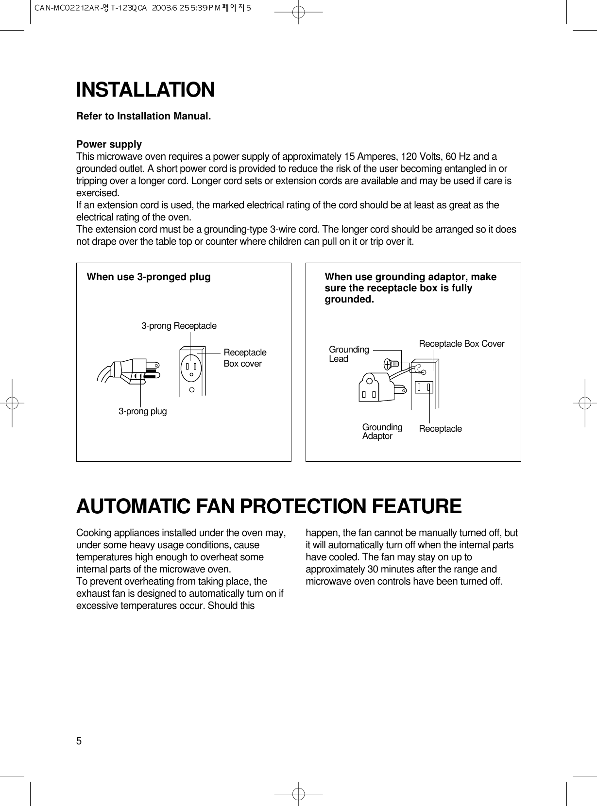 5Refer to Installation Manual.Power supplyThis microwave oven requires a power supply of approximately 15 Amperes, 120 Volts, 60 Hz and agrounded outlet. A short power cord is provided to reduce the risk of the user becoming entangled in ortripping over a longer cord. Longer cord sets or extension cords are available and may be used if care isexercised.If an extension cord is used, the marked electrical rating of the cord should be at least as great as theelectrical rating of the oven.The extension cord must be a grounding-type 3-wire cord. The longer cord should be arranged so it doesnot drape over the table top or counter where children can pull on it or trip over it.INSTALLATIONCooking appliances installed under the oven may,under some heavy usage conditions, causetemperatures high enough to overheat someinternal parts of the microwave oven.To prevent overheating from taking place, theexhaust fan is designed to automatically turn on ifexcessive temperatures occur. Should thishappen, the fan cannot be manually turned off, butit will automatically turn off when the internal partshave cooled. The fan may stay on up toapproximately 30 minutes after the range andmicrowave oven controls have been turned off.AUTOMATIC FAN PROTECTION FEATUREWhen use 3-pronged plug  When use grounding adaptor, makesure the receptacle box is fullygrounded.3-prong ReceptacleReceptacleBox cover3-prong plugReceptacle Box CoverReceptacle GroundingLeadGroundingAdaptor