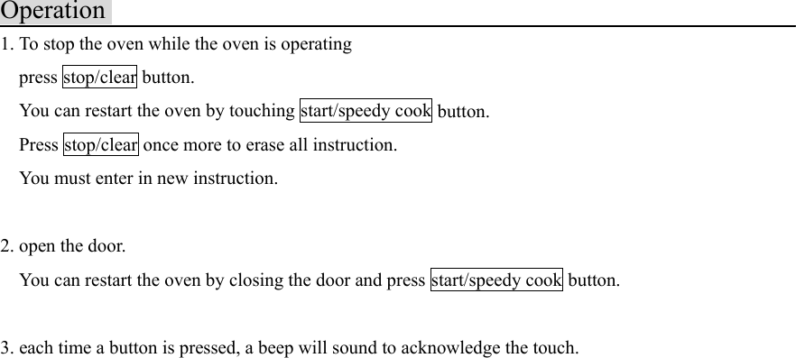 Operation1. To stop the oven while the oven is operating  press stop/clear button.    You can restart the oven by touching start/speedy cook button.  Press stop/clear once more to erase all instruction.    You must enter in new instruction.2. open the door.    You can restart the oven by closing the door and press start/speedy cook button.3. each time a button is pressed, a beep will sound to acknowledge the touch.  