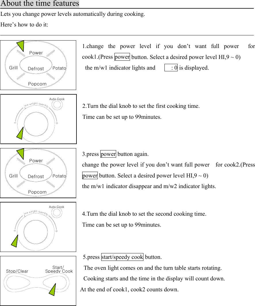 Auto CooktDefrostPopcornGrillPowerPotatoStop/Clear Speedy CookStart/Auto CooktDefrostPopcornGrillPowerPotatoAbout the time featuresLets you change power levels automatically during cooking.Here’s how to do it:1.change the power level if you don’t want full power  forcook1.(Press power button. Select a desired power level HI,9 ~ 0)  the m/w1 indicator lights and          : 0 is displayed.2.Turn the dial knob to set the first cooking time.Time can be set up to 99minutes.3.press power button again.change the power level if you don’t want full power    for cook2.(Presspower button. Select a desired power level HI,9 ~ 0)the m/w1 indicator disappear and m/w2 indicator lights.  4.Turn the dial knob to set the second cooking time.Time can be set up to 99minutes.  5.press start/speedy cook button.    The oven light comes on and the turn table starts rotating.    Cooking starts and the time in the display will count down.  At the end of cook1, cook2 counts down.