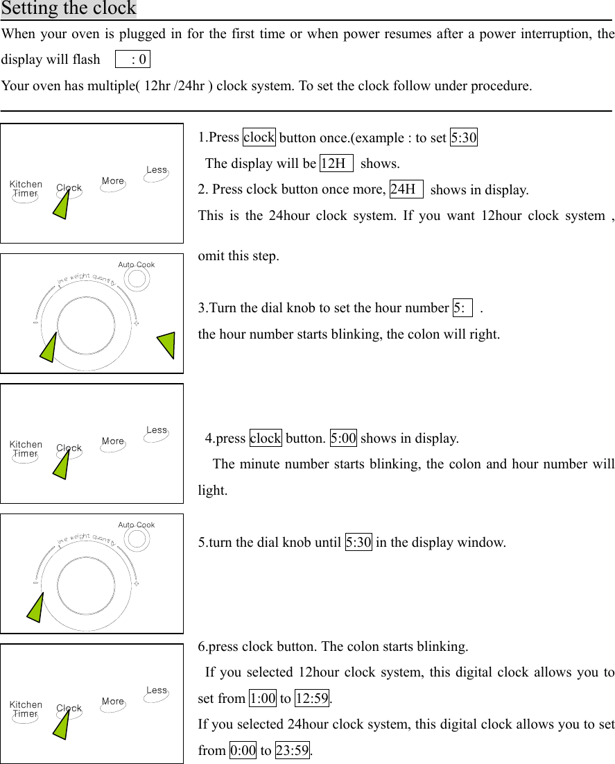 KitchenTimer ClockLessMoreKitchenTimer ClockLessMoreAuto CooktAuto CooktKitchenTimer ClockLessMoreSetting the clockWhen your oven is plugged in for the first time or when power resumes after a power interruption, thedisplay will flash        : 0Your oven has multiple( 12hr /24hr ) clock system. To set the clock follow under procedure.1.Press clock button once.(example : to set 5:30  The display will be 12H   shows.2. Press clock button once more, 24H   shows in display.This is the 24hour clock system. If you want 12hour clock system ,omit this step.3.Turn the dial knob to set the hour number 5:   .the hour number starts blinking, the colon will right. 4.press clock button. 5:00 shows in display.    The minute number starts blinking, the colon and hour number willlight.5.turn the dial knob until 5:30 in the display window.6.press clock button. The colon starts blinking.  If you selected 12hour clock system, this digital clock allows you toset from 1:00 to 12:59.If you selected 24hour clock system, this digital clock allows you to setfrom 0:00 to 23:59.