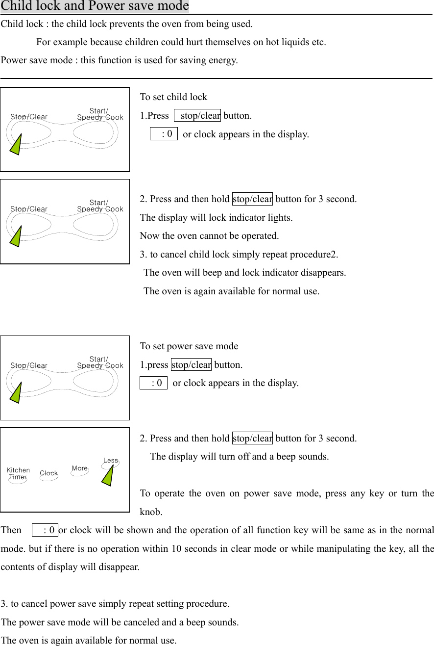 KitchenTimer ClockLessMoreStop/Clear Speedy CookStart/Stop/Clear Speedy CookStart/Stop/Clear Speedy CookStart/Child lock and Power save modeChild lock : the child lock prevents the oven from being used.       For example because children could hurt themselves on hot liquids etc.Power save mode : this function is used for saving energy.To set child lock1.Press  stop/clear button.    : 0   or clock appears in the display.2. Press and then hold stop/clear button for 3 second.The display will lock indicator lights.Now the oven cannot be operated.3. to cancel child lock simply repeat procedure2.                            The oven will beep and lock indicator disappears.                            The oven is again available for normal use.To set power save mode1.press stop/clear button.  : 0   or clock appears in the display.2. Press and then hold stop/clear button for 3 second.    The display will turn off and a beep sounds.To operate the oven on power save mode, press any key or turn theknob.Then     : 0 or clock will be shown and the operation of all function key will be same as in the normalmode. but if there is no operation within 10 seconds in clear mode or while manipulating the key, all thecontents of display will disappear.3. to cancel power save simply repeat setting procedure.The power save mode will be canceled and a beep sounds.The oven is again available for normal use.