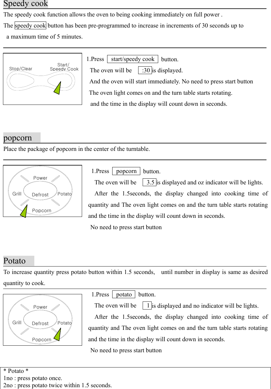 DefrostPopcornGrillPowerPotatoStop/Clear Speedy CookStart/DefrostPopcornGrillPowerPotatoSpeedy cookThe speedy cook function allows the oven to being cooking immediately on full power .The speedy cook button has been pre-programmed to increase in increments of 30 seconds up to  a maximum time of 5 minutes. 1.Press   start/speedy cook  button.    The oven will be      :30 is displayed.    And the oven will start immediately. No need to press start button    The oven light comes on and the turn table starts rotating.                            and the time in the display will count down in seconds.popcornPlace the package of popcorn in the center of the turntable. 1.Press   popcorn  button.    The oven will be      3.5 is displayed and oz indicator will be lights.  After the 1.5seconds, the display changed into cooking time ofquantity and The oven light comes on and the turn table starts rotatingand the time in the display will count down in seconds.                            No need to press start button                             PotatoTo increase quantity press potato button within 1.5 seconds,    until number in display is same as desiredquantity to cook. 1.Press   potato  button.    The oven will be      1 is displayed and no indicator will be lights.  After the 1.5seconds, the display changed into cooking time ofquantity and The oven light comes on and the turn table starts rotatingand the time in the display will count down in seconds.                            No need to press start button                             * Potato *1no : press potato once.2no : press potato twice within 1.5 seconds.