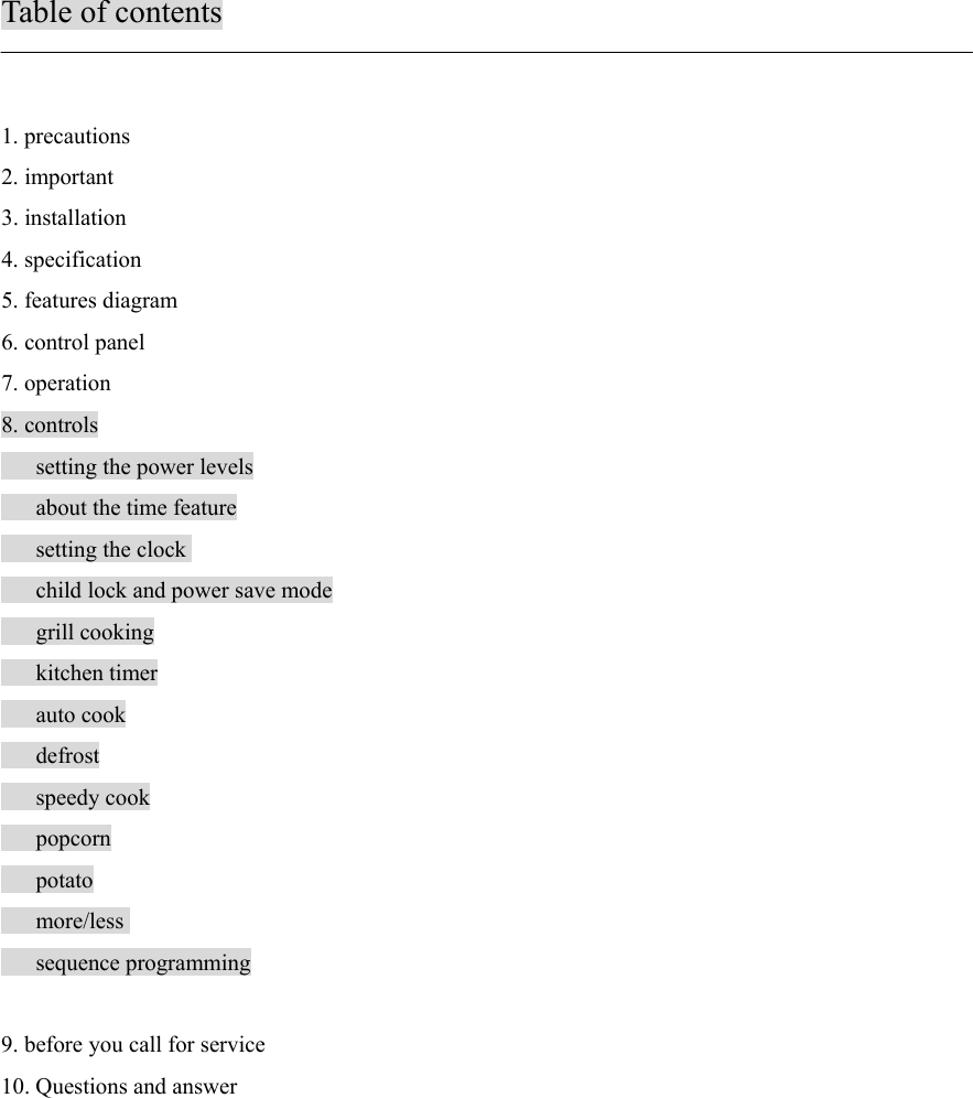 Table of contents1. precautions2. important3. installation4. specification5. features diagram6. control panel7. operation8. controls   setting the power levels   about the time feature   setting the clock   child lock and power save mode   grill cooking   kitchen timer   auto cook   defrost   speedy cook   popcorn   potato   more/less   sequence programming    9. before you call for service10. Questions and answer