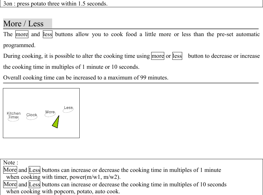 KitchenTimer ClockLessMore3on : press potato three within 1.5 seconds.More / LessThe more and less buttons allow you to cook food a little more or less than the pre-set automaticprogrammed.During cooking, it is possible to alter the cooking time using more or less  button to decrease or increasethe cooking time in multiples of 1 minute or 10 seconds.Overall cooking time can be increased to a maximum of 99 minutes.                Note :More and Less buttons can increase or decrease the cooking time in multiples of 1 minute  when cooking with timer, power(m/w1, m/w2).More and Less buttons can increase or decrease the cooking time in multiples of 10 seconds  when cooking with popcorn, potato, auto cook.