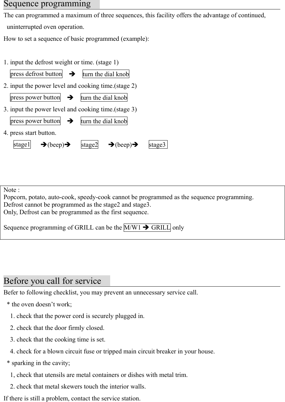 Sequence programmingThe can programmed a maximum of three sequences, this facility offers the advantage of continued, uninterrupted oven operation.How to set a sequence of basic programmed (example):1. input the defrost weight or time. (stage 1)  press defrost button  Î    turn the dial knob2. input the power level and cooking time.(stage 2)  press power button  Î    turn the dial knob3. input the power level and cooking time.(stage 3)  press power button  Î    turn the dial knob4. press start button.   stage1   Î(beep)Î   stage2   Î(beep)Î   stage3        Note :Popcorn, potato, auto-cook, speedy-cook cannot be programmed as the sequence programming.Defrost cannot be programmed as the stage2 and stage3.Only, Defrost can be programmed as the first sequence.Sequence programming of GRILL can be the M/W1 Î GRILL onlyBefore you call for serviceBefer to following checklist, you may prevent an unnecessary service call.  * the oven doesn’t work;    1. check that the power cord is securely plugged in.    2. check that the door firmly closed.    3. check that the cooking time is set.    4. check for a blown circuit fuse or tripped main circuit breaker in your house.  * sparking in the cavity;    1, check that utensils are metal containers or dishes with metal trim.    2. check that metal skewers touch the interior walls.If there is still a problem, contact the service station.