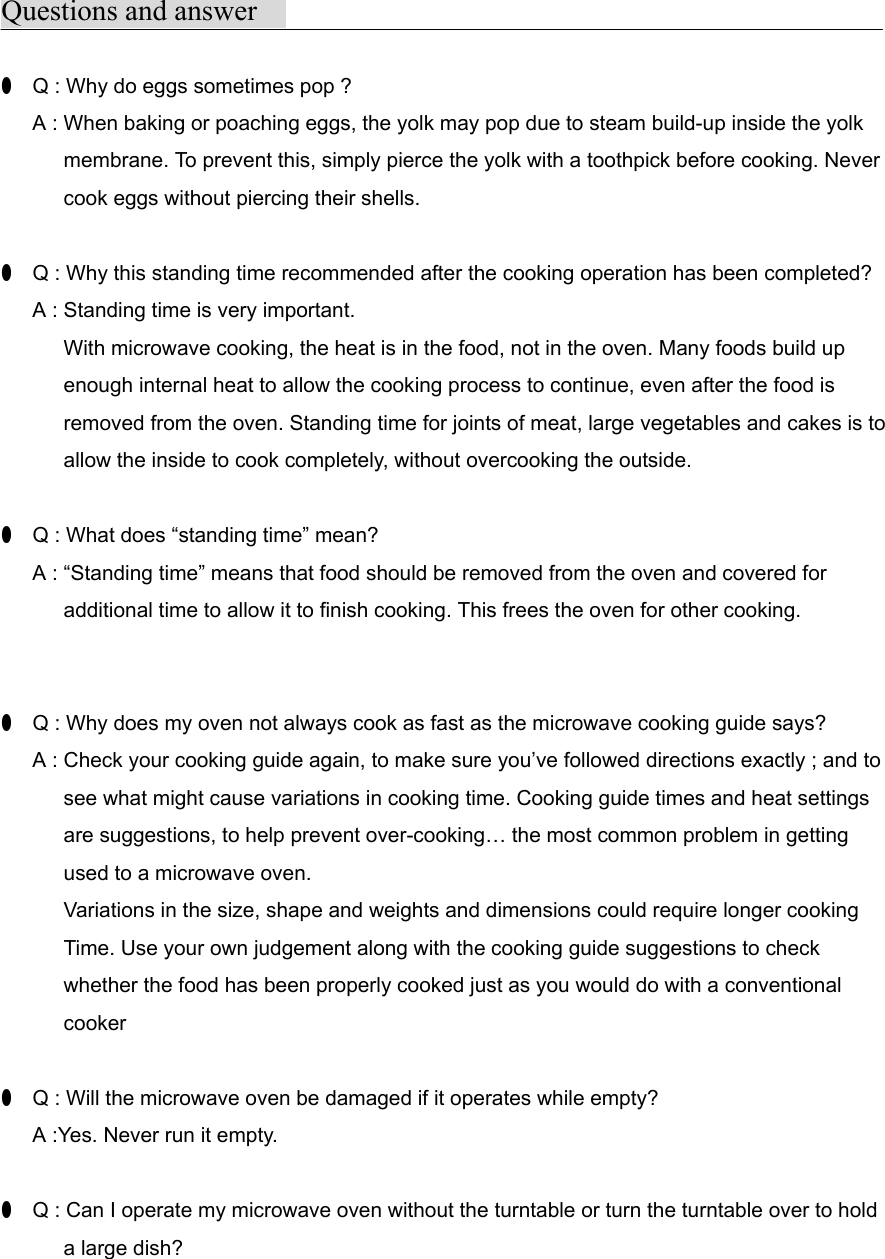 Questions and answer●  Q : Why do eggs sometimes pop ?      A : When baking or poaching eggs, the yolk may pop due to steam build-up inside the yolk      membrane. To prevent this, simply pierce the yolk with a toothpick before cooking. Never      cook eggs without piercing their shells.●  Q : Why this standing time recommended after the cooking operation has been completed?      A : Standing time is very important.      With microwave cooking, the heat is in the food, not in the oven. Many foods build up      enough internal heat to allow the cooking process to continue, even after the food is            removed from the oven. Standing time for joints of meat, large vegetables and cakes is to            allow the inside to cook completely, without overcooking the outside.●  Q : What does “standing time” mean?      A : “Standing time” means that food should be removed from the oven and covered for            additional time to allow it to finish cooking. This frees the oven for other cooking.●  Q : Why does my oven not always cook as fast as the microwave cooking guide says?      A : Check your cooking guide again, to make sure you’ve followed directions exactly ; and to            see what might cause variations in cooking time. Cooking guide times and heat settings      are suggestions, to help prevent over-cooking… the most common problem in getting      used to a microwave oven.            Variations in the size, shape and weights and dimensions could require longer cooking            Time. Use your own judgement along with the cooking guide suggestions to check      whether the food has been properly cooked just as you would do with a conventional      cooker●  Q : Will the microwave oven be damaged if it operates while empty?      A :Yes. Never run it empty.●  Q : Can I operate my microwave oven without the turntable or turn the turntable over to hold      a large dish?