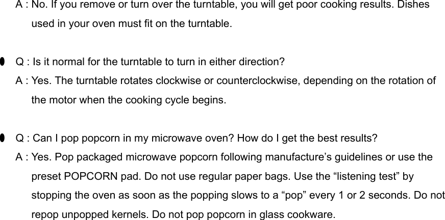       A : No. If you remove or turn over the turntable, you will get poor cooking results. Dishes            used in your oven must fit on the turntable.●  Q : Is it normal for the turntable to turn in either direction?      A : Yes. The turntable rotates clockwise or counterclockwise, depending on the rotation of            the motor when the cooking cycle begins.●  Q : Can I pop popcorn in my microwave oven? How do I get the best results?      A : Yes. Pop packaged microwave popcorn following manufacture’s guidelines or use the      preset POPCORN pad. Do not use regular paper bags. Use the “listening test” by            stopping the oven as soon as the popping slows to a “pop” every 1 or 2 seconds. Do not            repop unpopped kernels. Do not pop popcorn in glass cookware.