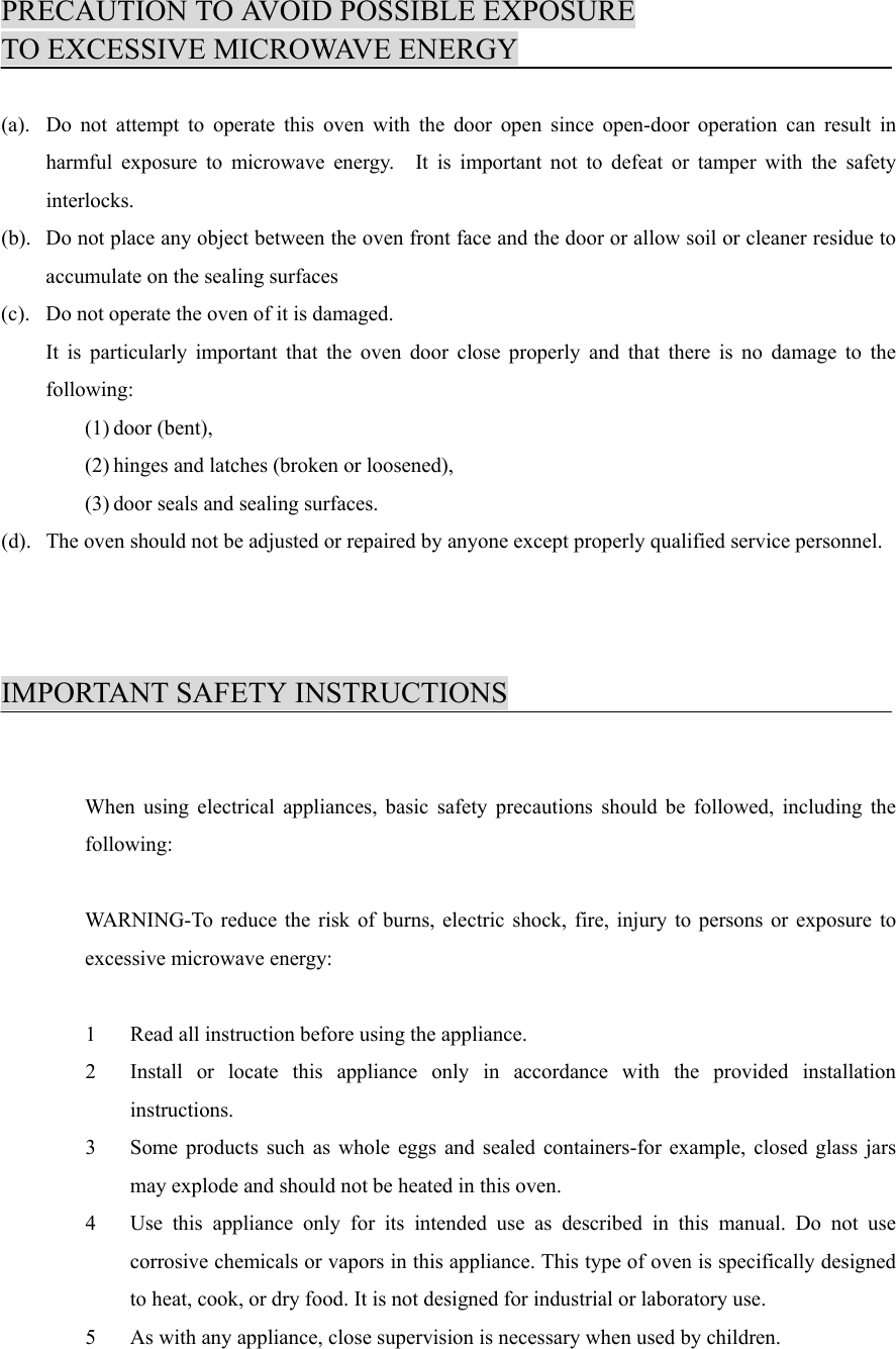 PRECAUTION TO AVOID POSSIBLE EXPOSURETO EXCESSIVE MICROWAVE ENERGY(a). Do not attempt to operate this oven with the door open since open-door operation can result inharmful exposure to microwave energy.  It is important not to defeat or tamper with the safetyinterlocks.(b). Do not place any object between the oven front face and the door or allow soil or cleaner residue toaccumulate on the sealing surfaces(c). Do not operate the oven of it is damaged.It is particularly important that the oven door close properly and that there is no damage to thefollowing:(1) door (bent),(2) hinges and latches (broken or loosened),(3) door seals and sealing surfaces.(d). The oven should not be adjusted or repaired by anyone except properly qualified service personnel.IMPORTANT SAFETY INSTRUCTIONSWhen using electrical appliances, basic safety precautions should be followed, including thefollowing:WARNING-To reduce the risk of burns, electric shock, fire, injury to persons or exposure toexcessive microwave energy:1 Read all instruction before using the appliance.2 Install or locate this appliance only in accordance with the provided installationinstructions.3 Some products such as whole eggs and sealed containers-for example, closed glass jarsmay explode and should not be heated in this oven.4 Use this appliance only for its intended use as described in this manual. Do not usecorrosive chemicals or vapors in this appliance. This type of oven is specifically designedto heat, cook, or dry food. It is not designed for industrial or laboratory use.5 As with any appliance, close supervision is necessary when used by children.