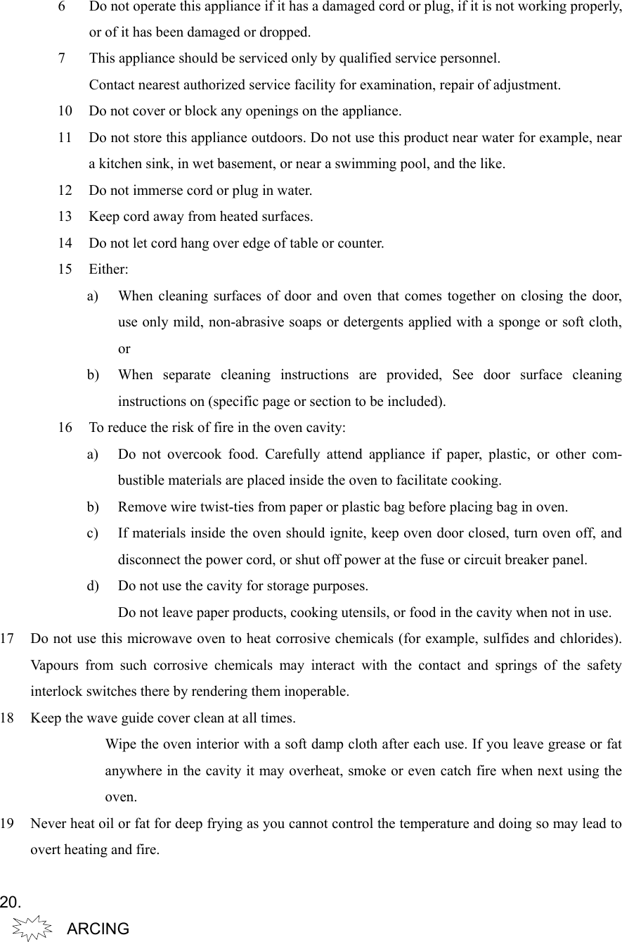 6 Do not operate this appliance if it has a damaged cord or plug, if it is not working properly,or of it has been damaged or dropped.7 This appliance should be serviced only by qualified service personnel.Contact nearest authorized service facility for examination, repair of adjustment.10 Do not cover or block any openings on the appliance.11 Do not store this appliance outdoors. Do not use this product near water for example, neara kitchen sink, in wet basement, or near a swimming pool, and the like.12 Do not immerse cord or plug in water.13 Keep cord away from heated surfaces.14 Do not let cord hang over edge of table or counter.15 Either:a) When cleaning surfaces of door and oven that comes together on closing the door,use only mild, non-abrasive soaps or detergents applied with a sponge or soft cloth,orb) When separate cleaning instructions are provided, See door surface cleaninginstructions on (specific page or section to be included).16 To reduce the risk of fire in the oven cavity:a) Do not overcook food. Carefully attend appliance if paper, plastic, or other com-bustible materials are placed inside the oven to facilitate cooking.b) Remove wire twist-ties from paper or plastic bag before placing bag in oven.c) If materials inside the oven should ignite, keep oven door closed, turn oven off, anddisconnect the power cord, or shut off power at the fuse or circuit breaker panel.d) Do not use the cavity for storage purposes.Do not leave paper products, cooking utensils, or food in the cavity when not in use.17 Do not use this microwave oven to heat corrosive chemicals (for example, sulfides and chlorides).Vapours from such corrosive chemicals may interact with the contact and springs of the safetyinterlock switches there by rendering them inoperable.18 Keep the wave guide cover clean at all times.Wipe the oven interior with a soft damp cloth after each use. If you leave grease or fatanywhere in the cavity it may overheat, smoke or even catch fire when next using theoven.19 Never heat oil or fat for deep frying as you cannot control the temperature and doing so may lead toovert heating and fire.  20.ARCING