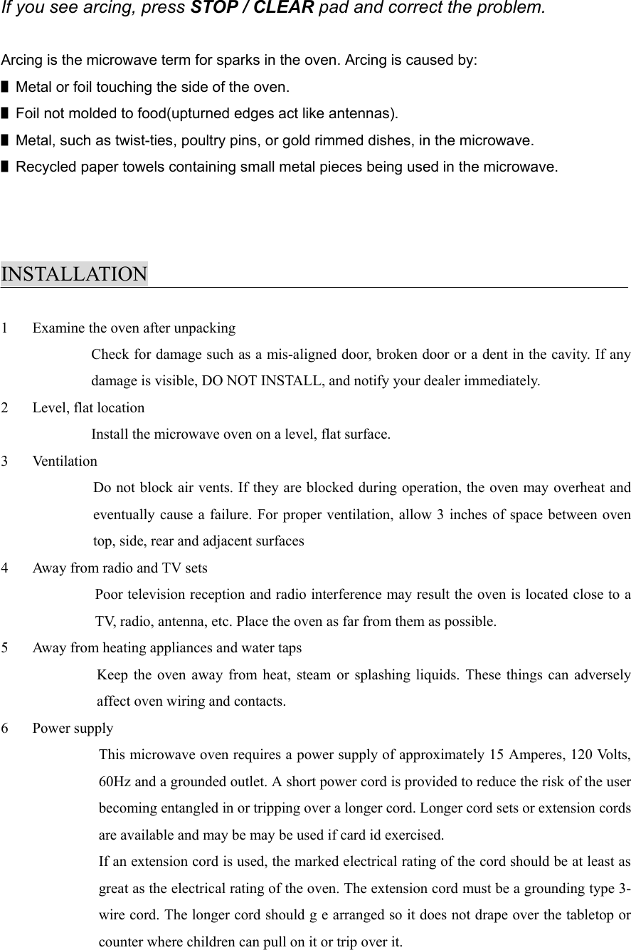 If you see arcing, press STOP / CLEAR pad and correct the problem.Arcing is the microwave term for sparks in the oven. Arcing is caused by:■Metal or foil touching the side of the oven.■Foil not molded to food(upturned edges act like antennas).■Metal, such as twist-ties, poultry pins, or gold rimmed dishes, in the microwave.■Recycled paper towels containing small metal pieces being used in the microwave.INSTALLATION1 Examine the oven after unpackingCheck for damage such as a mis-aligned door, broken door or a dent in the cavity. If anydamage is visible, DO NOT INSTALL, and notify your dealer immediately.2 Level, flat locationInstall the microwave oven on a level, flat surface.3 VentilationDo not block air vents. If they are blocked during operation, the oven may overheat andeventually cause a failure. For proper ventilation, allow 3 inches of space between oventop, side, rear and adjacent surfaces4 Away from radio and TV setsPoor television reception and radio interference may result the oven is located close to aTV, radio, antenna, etc. Place the oven as far from them as possible.5 Away from heating appliances and water tapsKeep the oven away from heat, steam or splashing liquids. These things can adverselyaffect oven wiring and contacts.6 Power supplyThis microwave oven requires a power supply of approximately 15 Amperes, 120 Volts,60Hz and a grounded outlet. A short power cord is provided to reduce the risk of the userbecoming entangled in or tripping over a longer cord. Longer cord sets or extension cordsare available and may be may be used if card id exercised.If an extension cord is used, the marked electrical rating of the cord should be at least asgreat as the electrical rating of the oven. The extension cord must be a grounding type 3-wire cord. The longer cord should g e arranged so it does not drape over the tabletop orcounter where children can pull on it or trip over it.