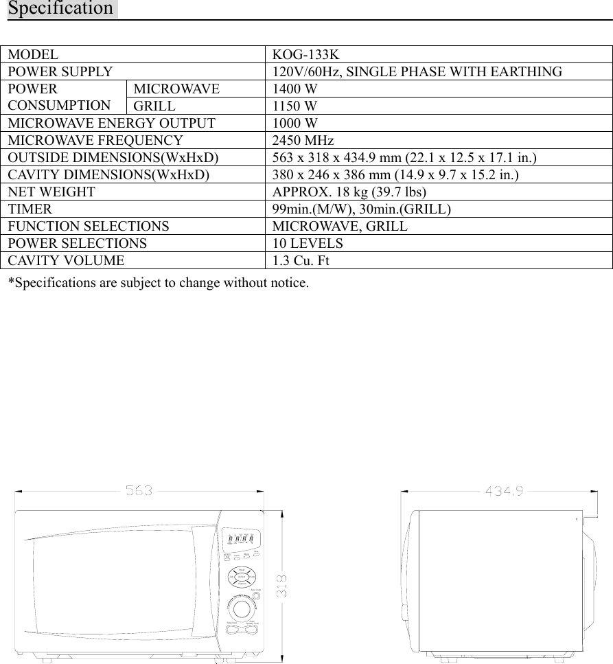 SpecificationMODEL KOG-133KPOWER SUPPLY 120V/60Hz, SINGLE PHASE WITH EARTHINGMICROWAVE 1400 WPOWERCONSUMPTION GRILL 1150 WMICROWAVE ENERGY OUTPUT 1000 WMICROWAVE FREQUENCY 2450 MHzOUTSIDE DIMENSIONS(WxHxD) 563 x 318 x 434.9 mm (22.1 x 12.5 x 17.1 in.)CAVITY DIMENSIONS(WxHxD) 380 x 246 x 386 mm (14.9 x 9.7 x 15.2 in.)NET WEIGHT APPROX. 18 kg (39.7 lbs)TIMER 99min.(M/W), 30min.(GRILL)FUNCTION SELECTIONS MICROWAVE, GRILLPOWER SELECTIONS 10 LEVELSCAVITY VOLUME 1.3 Cu. Ft*Specifications are subject to change without notice.PotatoGrill DefrostPopcornStop/CleartSpeedy CookStart/Auto CookWeightMorePowerTimerKitchen Clock1TimerKitchen no/cupsLock2GrillLesslbozTime