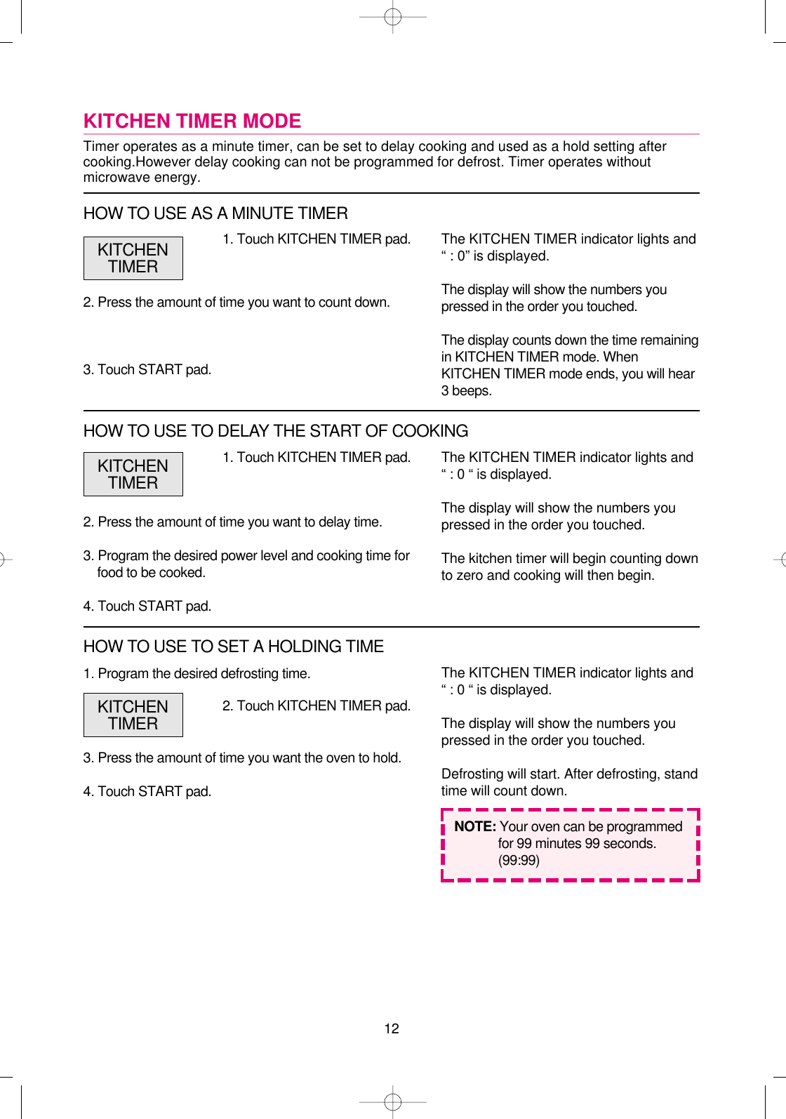 121. Program the desired defrosting time.3. Press the amount of time you want the oven to hold.4. Touch START pad.1. Touch KITCHEN TIMER pad.2. Press the amount of time you want to delay time.3. Program the desired power level and cooking time forfood to be cooked.4. Touch START pad.The KITCHEN TIMER indicator lights and“ : 0 “ is displayed.The display will show the numbers youpressed in the order you touched.The kitchen timer will begin counting downto zero and cooking will then begin.NOTE: Your oven can be programmedfor 99 minutes 99 seconds.(99:99)KITCHENTIMERKITCHEN TIMER MODETimer operates as a minute timer, can be set to delay cooking and used as a hold setting aftercooking.However delay cooking can not be programmed for defrost. Timer operates withoutmicrowave energy.1. Touch KITCHEN TIMER pad.2. Press the amount of time you want to count down.3. Touch START pad.The KITCHEN TIMER indicator lights and“ : 0” is displayed.The display will show the numbers youpressed in the order you touched.The display counts down the time remainingin KITCHEN TIMER mode. WhenKITCHEN TIMER mode ends, you will hear3 beeps.KITCHENTIMERHOW TO USE AS A MINUTE TIMERHOW TO USE TO DELAY THE START OF COOKING2. Touch KITCHEN TIMER pad.The KITCHEN TIMER indicator lights and“ : 0 “ is displayed.The display will show the numbers youpressed in the order you touched.Defrosting will start. After defrosting, standtime will count down.KITCHENTIMERHOW TO USE TO SET A HOLDING TIME