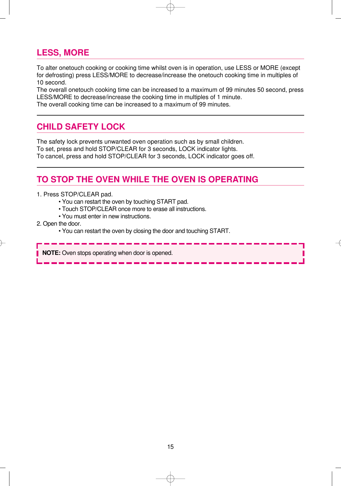 15LESS, MORETo alter onetouch cooking or cooking time whilst oven is in operation, use LESS or MORE (exceptfor defrosting) press LESS/MORE to decrease/increase the onetouch cooking time in multiples of10 second.The overall onetouch cooking time can be increased to a maximum of 99 minutes 50 second, pressLESS/MORE to decrease/increase the cooking time in multiples of 1 minute.The overall cooking time can be increased to a maximum of 99 minutes.CHILD SAFETY LOCKThe safety lock prevents unwanted oven operation such as by small children.To set, press and hold STOP/CLEAR for 3 seconds, LOCK indicator lights.To cancel, press and hold STOP/CLEAR for 3 seconds, LOCK indicator goes off.TO STOP THE OVEN WHILE THE OVEN IS OPERATING1. Press STOP/CLEAR pad.• You can restart the oven by touching START pad.• Touch STOP/CLEAR once more to erase all instructions.• You must enter in new instructions.2. Open the door.• You can restart the oven by closing the door and touching START.NOTE: Oven stops operating when door is opened. 