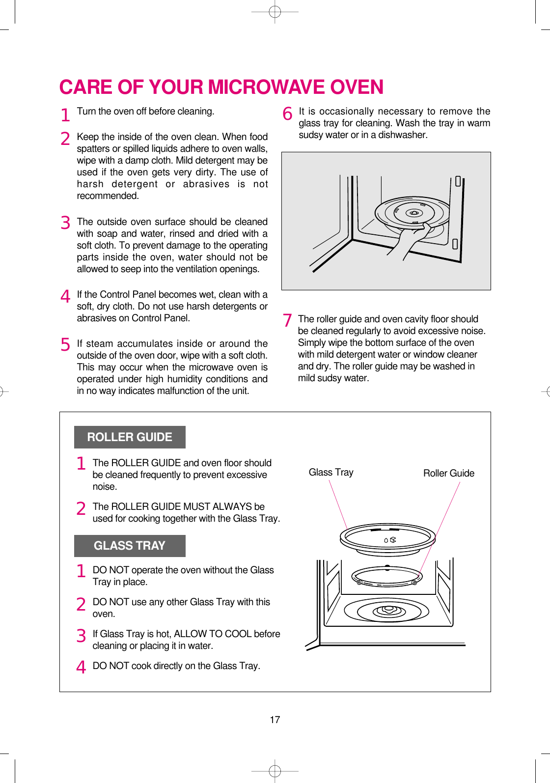 17CARE OF YOUR MICROWAVE OVENTurn the oven off before cleaning.Keep the inside of the oven clean. When foodspatters or spilled liquids adhere to oven walls,wipe with a damp cloth. Mild detergent may beused if the oven gets very dirty. The use ofharsh detergent or abrasives is notrecommended.The outside oven surface should be cleanedwith soap and water, rinsed and dried with asoft cloth. To prevent damage to the operatingparts inside the oven, water should not beallowed to seep into the ventilation openings.If the Control Panel becomes wet, clean with asoft, dry cloth. Do not use harsh detergents orabrasives on Control Panel.If steam accumulates inside or around theoutside of the oven door, wipe with a soft cloth.This may occur when the microwave oven isoperated under high humidity conditions andin no way indicates malfunction of the unit.It is occasionally necessary to remove theglass tray for cleaning. Wash the tray in warmsudsy water or in a dishwasher.1234567The roller guide and oven cavity floor shouldbe cleaned regularly to avoid excessive noise. Simply wipe the bottom surface of the ovenwith mild detergent water or window cleanerand dry. The roller guide may be washed inmild sudsy water.ROLLER GUIDEGLASS TRAYGlass Tray Roller GuideThe ROLLER GUIDE and oven floor shouldbe cleaned frequently to prevent excessivenoise.The ROLLER GUIDE MUST ALWAYS beused for cooking together with the Glass Tray.DO NOT operate the oven without the GlassTray in place.DO NOT use any other Glass Tray with thisoven.If Glass Tray is hot, ALLOW TO COOL beforecleaning or placing it in water.DO NOT cook directly on the Glass Tray.121234 