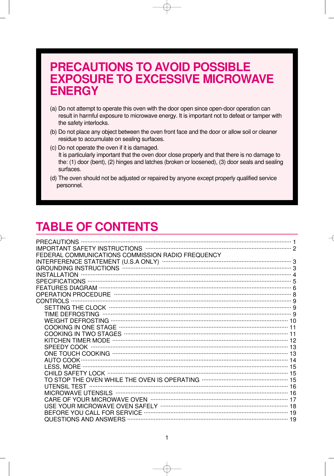 1TABLE OF CONTENTS PRECAUTIONS ............................................................................................................................... 1 IMPORTANT SAFETY INSTRUCTIONS  ........................................................................................ 2FEDERAL COMMUNICATIONS COMMISSION RADIO FREQUENCY INTERFERENCE STATEMENT (U.S.A ONLY)  .............................................................................. 3GROUNDING INSTRUCTIONS  ...................................................................................................... 3INSTALLATION ............................................................................................................................... 4SPECIFICATIONS ........................................................................................................................... 5FEATURES DIAGRAM .................................................................................................................... 6OPERATION PROCEDURE ........................................................................................................... 8CONTROLS ..................................................................................................................................... 9SETTING THE CLOCK .............................................................................................................. 9TIME DEFROSTING .................................................................................................................. 9WEIGHT DEFROSTING ........................................................................................................... 10COOKING IN ONE STAGE ...................................................................................................... 11COOKING IN TWO STAGES ................................................................................................... 11KITCHEN TIMER MODE .......................................................................................................... 12SPEEDY COOK  ....................................................................................................................... 13ONE TOUCH COOKING .......................................................................................................... 13AUTO COOK............................................................................................................................. 14LESS, MORE ............................................................................................................................ 15CHILD SAFETY LOCK ............................................................................................................. 15TO STOP THE OVEN WHILE THE OVEN IS OPERATING .................................................... 15UTENSIL TEST ........................................................................................................................ 16MICROWAVE UTENSILS  ........................................................................................................ 16CARE OF YOUR MICROWAVE OVEN  ................................................................................... 17USE YOUR MICROWAVE OVEN SAFELY  ............................................................................. 18BEFORE YOU CALL FOR SERVICE ....................................................................................... 19QUESTIONS AND ANSWERS ................................................................................................. 19PRECAUTIONS TO AVOID POSSIBLEEXPOSURE TO EXCESSIVE MICROWAVEENERGY(a) Do not attempt to operate this oven with the door open since open-door operation canresult in harmful exposure to microwave energy. It is important not to defeat or tamper withthe safety interlocks.(b) Do not place any object between the oven front face and the door or allow soil or cleanerresidue to accumulate on sealing surfaces.(c) Do not operate the oven if it is damaged.It is particularly important that the oven door close properly and that there is no damage tothe: (1) door (bent), (2) hinges and latches (broken or loosened), (3) door seals and sealingsurfaces.(d) The oven should not be adjusted or repaired by anyone except properly qualified servicepersonnel.