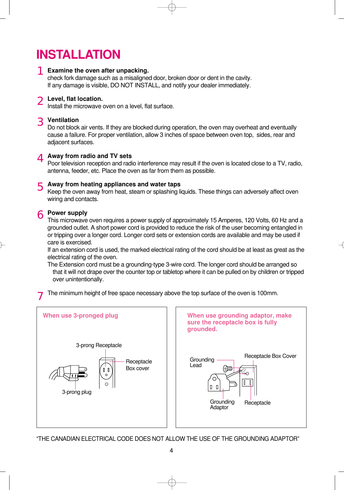 4Examine the oven after unpacking.check fork damage such as a misaligned door, broken door or dent in the cavity.If any damage is visible, DO NOT INSTALL, and notify your dealer immediately.Level, flat location.Install the microwave oven on a level, flat surface.VentilationDo not block air vents. If they are blocked during operation, the oven may overheat and eventuallycause a failure. For proper ventilation, allow 3 inches of space between oven top,  sides, rear andadjacent surfaces.Away from radio and TV setsPoor television reception and radio interference may result if the oven is located close to a TV, radio,antenna, feeder, etc. Place the oven as far from them as possible.Away from heating appliances and water tapsKeep the oven away from heat, steam or splashing liquids. These things can adversely affect ovenwiring and contacts.Power supplyThis microwave oven requires a power supply of approximately 15 Amperes, 120 Volts, 60 Hz and agrounded outlet. A short power cord is provided to reduce the risk of the user becoming entangled inor tripping over a longer cord. Longer cord sets or extension cords are available and may be used ifcare is exercised.If an extension cord is used, the marked electrical rating of the cord should be at least as great as theelectrical rating of the oven. The Extension cord must be a grounding-type 3-wire cord. The longer cord should be arranged sothat it will not drape over the counter top or tabletop where it can be pulled on by children or trippedover unintentionally.The minimum height of free space necessary above the top surface of the oven is 100mm.INSTALLATIONWhen use 3-pronged plug  When use grounding adaptor, makesure the receptacle box is fullygrounded.12345673-prong ReceptacleReceptacleBox coverReceptacle Box CoverGroundingLead3-prong plugGroundingAdaptor Receptacle “THE CANADIAN ELECTRICAL CODE DOES NOT ALLOW THE USE OF THE GROUNDING ADAPTOR” 