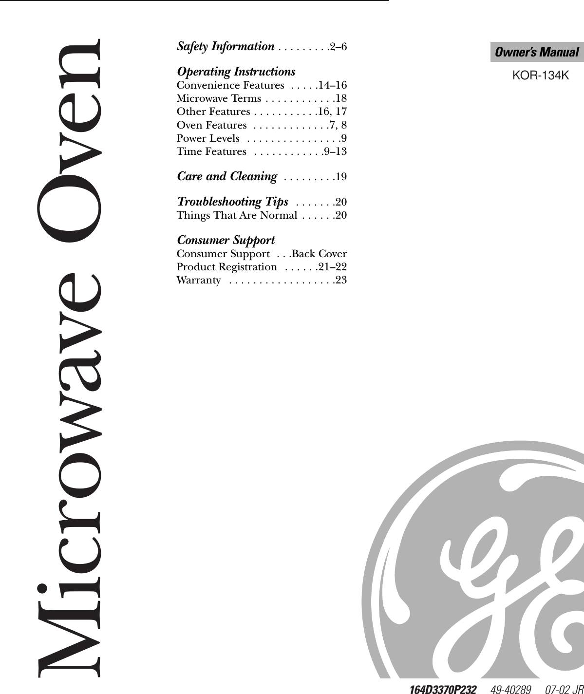 Microwave Oven164D3370P232     49-40289     07-02 JR   KOR-134KOwner’s ManualGEAppliances.comSafety Information . . . . . . . . .2–6Operating InstructionsConvenience Features  . . . . .14–16Microwave Terms . . . . . . . . . . . .18Other Features . . . . . . . . . . .16, 17Oven Features  . . . . . . . . . . . . .7, 8Power Levels  . . . . . . . . . . . . . . . .9Time Features  . . . . . . . . . . . .9–13Care and Cleaning  . . . . . . . . .19Troubleshooting Tips  . . . . . . .20Things That Are Normal . . . . . .20Consumer SupportConsumer Support  . . .Back CoverProduct Registration  . . . . . .21–22Warranty  . . . . . . . . . . . . . . . . . .23