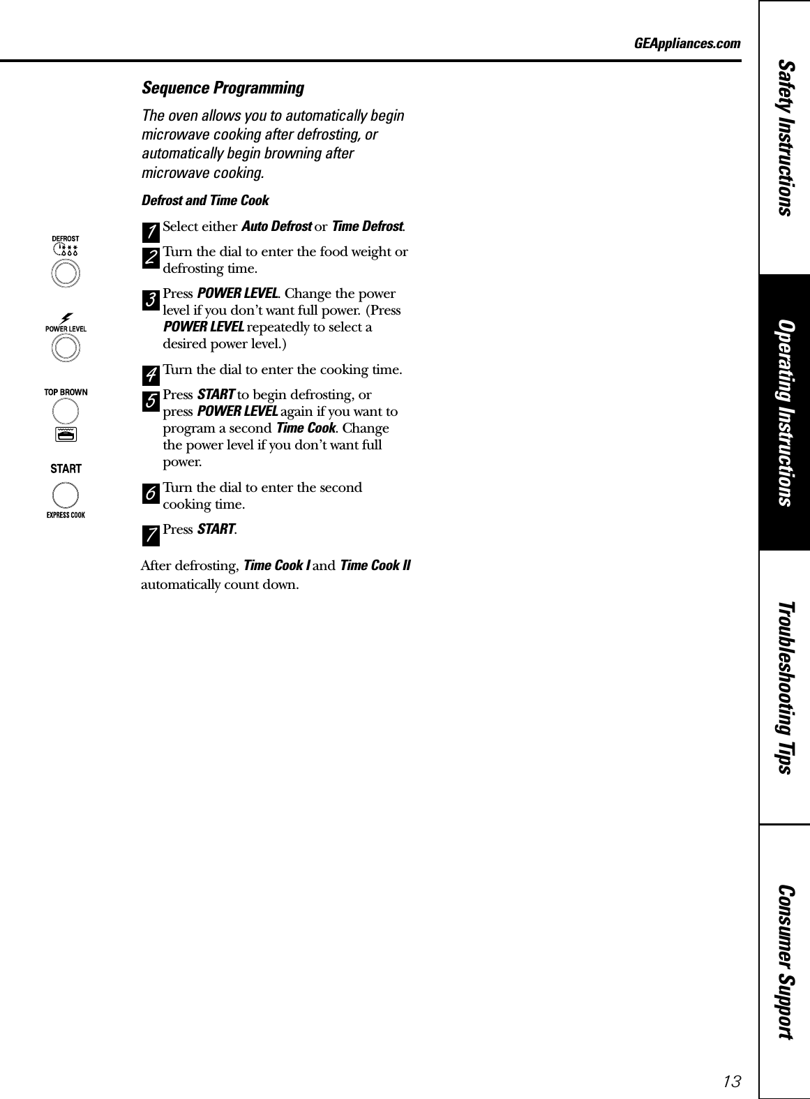 Consumer SupportTroubleshooting TipsOperating InstructionsSafety Instructions13GEAppliances.comSequence ProgrammingThe oven allows you to automatically beginmicrowave cooking after defrosting, orautomatically begin browning aftermicrowave cooking.Defrost and Time CookSelect either Auto Defrost or Time Defrost.Turn the dial to enter the food weight ordefrosting time.Press POWER LEVEL. Change the powerlevel if you don’t want full power. (PressPOWER LEVEL repeatedly to select adesired power level.)Turn the dial to enter the cooking time.Press START to begin defrosting, or press POWER LEVEL again if you want toprogram a second Time Cook. Changethe power level if you don’t want fullpower.Turn the dial to enter the secondcooking time.Press START.After defrosting, Time Cook I and Time Cook IIautomatically count down.Time Cook and BrowningPress POWER LEVEL. Change the powerlevel if you don’t want full power. (PressPOWER LEVEL repeatedly to select adesired power level.)Turn the dial to enter the cooking time.Press TOP BROWN.Turn the dial to enter the browning time.Press START.At the end of Time Cook, the oven will beginbrowning the food.17654321