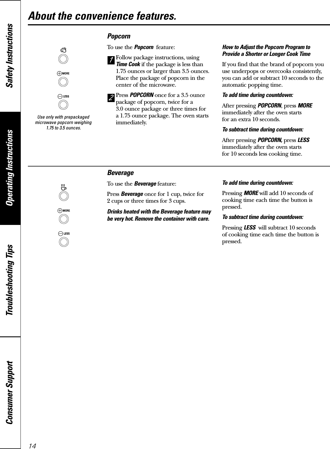 Use only with prepackagedmicrowave popcorn weighing 1.75 to 3.5 ounces.Operating Instructions Safety InstructionsConsumer Support Troubleshooting TipsAbout the convenience features.14BeverageTo use the Beverage feature:Press Beverage once for 1 cup, twice for 2 cups or three times for 3 cups. Drinks heated with the Beverage feature maybe very hot. Remove the container with care.To add time during countdown:Pressing MORE will add 10 seconds ofcooking time each time the button ispressed.To subtract time during countdown:Pressing LESS will subtract 10 seconds of cooking time each time the button ispressed.PopcornTo use the Popcorn feature:Follow package instructions, using Time Cook if the package is less than1.75 ounces or larger than 3.5 ounces.Place the package of popcorn in thecenter of the microwave.Press POPCORN once for a 3.5 ouncepackage of popcorn, twice for a 3.0 ounce package or three times for a 1.75 ounce package. The oven startsimmediately. How to Adjust the Popcorn Program to Provide a Shorter or Longer Cook TimeIf you find that the brand of popcorn youuse underpops or overcooks consistently,you can add or subtract 10 seconds to theautomatic popping time.To add time during countdown:After pressing POPCORN, press MOREimmediately after the oven starts for an extra 10 seconds.To subtract time during countdown:After pressing POPCORN, press LESSimmediately after the oven starts for 10 seconds less cooking time.21