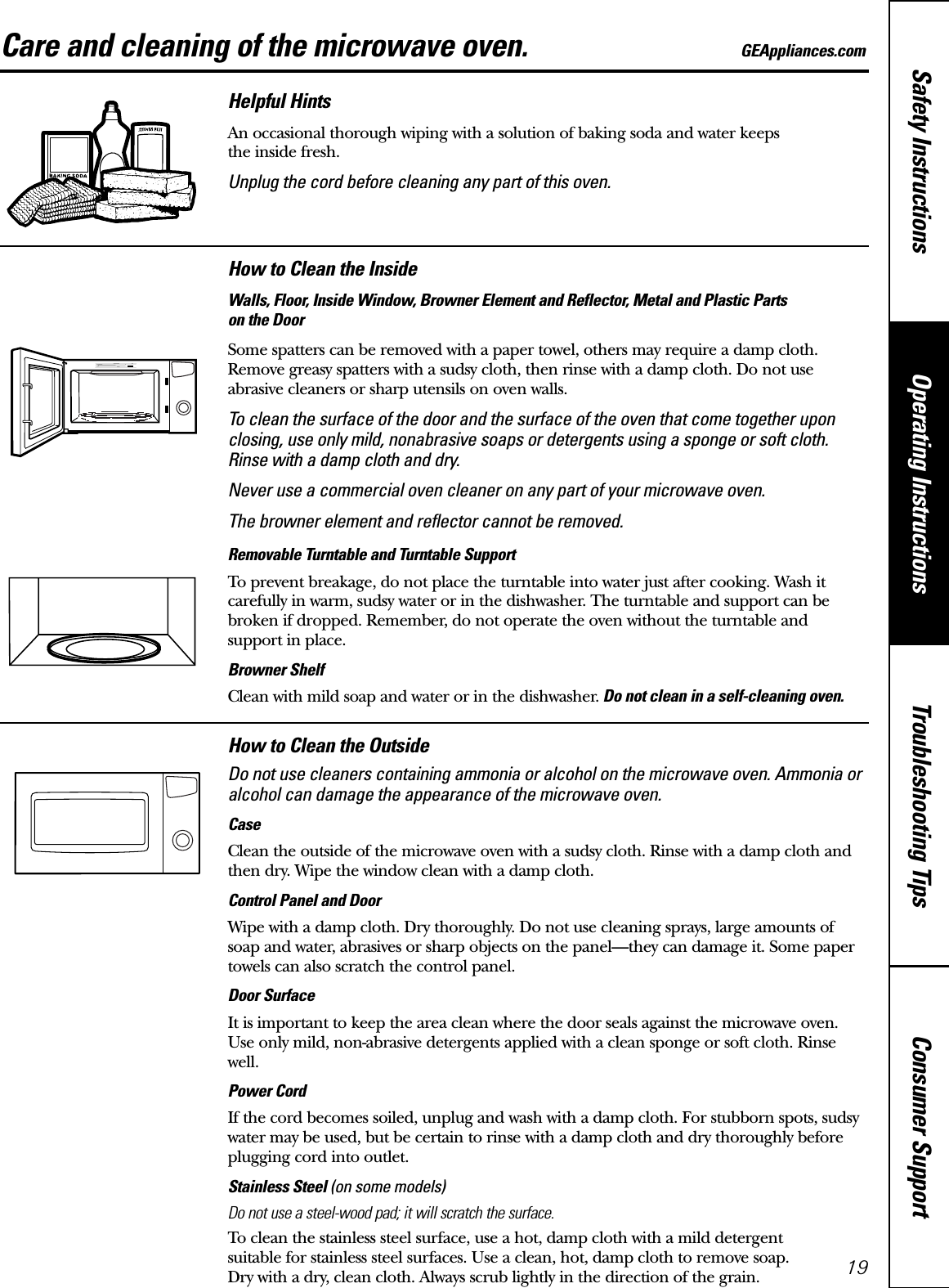 Consumer SupportTroubleshooting TipsOperating InstructionsSafety InstructionsCare and cleaning of the microwave oven. GEAppliances.comHelpful HintsAn occasional thorough wiping with a solution of baking soda and water keeps the inside fresh.Unplug the cord before cleaning any part of this oven.How to Clean the InsideWalls, Floor, Inside Window, Browner Element and Reflector, Metal and Plastic Parts on the DoorSome spatters can be removed with a paper towel, others may require a damp cloth.Remove greasy spatters with a sudsy cloth, then rinse with a damp cloth. Do not use abrasive cleaners or sharp utensils on oven walls. To clean the surface of the door and the surface of the oven that come together uponclosing, use only mild, nonabrasive soaps or detergents using a sponge or soft cloth.Rinse with a damp cloth and dry.Never use a commercial oven cleaner on any part of your microwave oven.The browner element and reflector cannot be removed.Removable Turntable and Turntable Support To prevent breakage, do not place the turntable into water just after cooking. Wash itcarefully in warm, sudsy water or in the dishwasher. The turntable and support can bebroken if dropped. Remember, do not operate the oven without the turntable and support in place.Browner ShelfClean with mild soap and water or in the dishwasher. Do not clean in a self-cleaning oven.How to Clean the OutsideDo not use cleaners containing ammonia or alcohol on the microwave oven. Ammonia oralcohol can damage the appearance of the microwave oven.CaseClean the outside of the microwave oven with a sudsy cloth. Rinse with a damp cloth andthen dry. Wipe the window clean with a damp cloth. Control Panel and DoorWipe with a damp cloth. Dry thoroughly. Do not use cleaning sprays, large amounts ofsoap and water, abrasives or sharp objects on the panel—they can damage it. Some papertowels can also scratch the control panel.Door SurfaceIt is important to keep the area clean where the door seals against the microwave oven. Use only mild, non-abrasive detergents applied with a clean sponge or soft cloth. Rinsewell.Power CordIf the cord becomes soiled, unplug and wash with a damp cloth. For stubborn spots, sudsywater may be used, but be certain to rinse with a damp cloth and dry thoroughly beforeplugging cord into outlet.Stainless Steel (on some models)Do not use a steel-wood pad; it will scratch the surface.To clean the stainless steel surface, use a hot, damp cloth with a mild detergent suitable for stainless steel surfaces. Use a clean, hot, damp cloth to remove soap. Dry with a dry, clean cloth. Always scrub lightly in the direction of the grain. 19