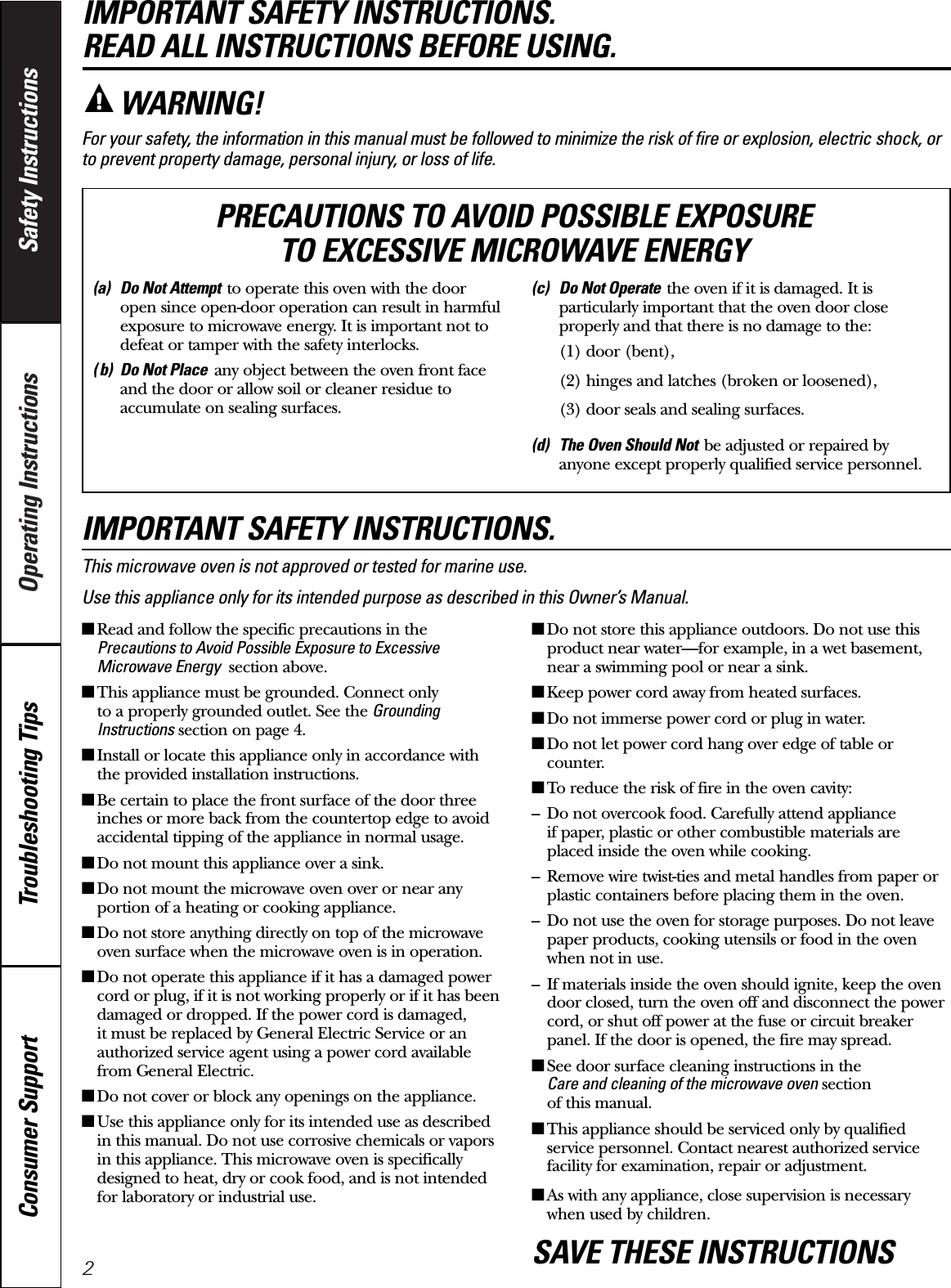 Operating Instructions Safety InstructionsConsumer Support Troubleshooting TipsIMPORTANT SAFETY INSTRUCTIONS. READ ALL INSTRUCTIONS BEFORE USING.For your safety, the information in this manual must be followed to minimize the risk of fire or explosion, electric shock, orto prevent property damage, personal injury, or loss of life.IMPORTANT SAFETY INSTRUCTIONS.This microwave oven is not approved or tested for marine use.Use this appliance only for its intended purpose as described in this Owner’s Manual.■Read and follow the specific precautions in thePrecautions to Avoid Possible Exposure to ExcessiveMicrowave Energy section above.■This appliance must be grounded. Connect only to a properly grounded outlet. See the GroundingInstructions section on page 4.■Install or locate this appliance only in accordance withthe provided installation instructions.■Be certain to place the front surface of the door threeinches or more back from the countertop edge to avoidaccidental tipping of the appliance in normal usage.■Do not mount this appliance over a sink. ■Do not mount the microwave oven over or near anyportion of a heating or cooking appliance.■Do not store anything directly on top of the microwaveoven surface when the microwave oven is in operation.■Do not operate this appliance if it has a damaged powercord or plug, if it is not working properly or if it has beendamaged or dropped. If the power cord is damaged, it must be replaced by General Electric Service or anauthorized service agent using a power cord availablefrom General Electric.■Do not cover or block any openings on the appliance.■Use this appliance only for its intended use as describedin this manual. Do not use corrosive chemicals or vaporsin this appliance. This microwave oven is specificallydesigned to heat, dry or cook food, and is not intendedfor laboratory or industrial use.■Do not store this appliance outdoors. Do not use thisproduct near water—for example, in a wet basement,near a swimming pool or near a sink.■Keep power cord away from heated surfaces.■Do not immerse power cord or plug in water.■Do not let power cord hang over edge of table orcounter. ■To reduce the risk of fire in the oven cavity:– Do not overcook food. Carefully attend appliance if paper, plastic or other combustible materials areplaced inside the oven while cooking.– Remove wire twist-ties and metal handles from paper orplastic containers before placing them in the oven.– Do not use the oven for storage purposes. Do not leavepaper products, cooking utensils or food in the ovenwhen not in use.– If materials inside the oven should ignite, keep the ovendoor closed, turn the oven off and disconnect the powercord, or shut off power at the fuse or circuit breakerpanel. If the door is opened, the fire may spread.■See door surface cleaning instructions in the Care and cleaning of the microwave oven section of this manual.■This appliance should be serviced only by qualifiedservice personnel. Contact nearest authorized servicefacility for examination, repair or adjustment.■As with any appliance, close supervision is necessarywhen used by children.SAVE THESE INSTRUCTIONSWARNING!(a) Do Not Attempt to operate this oven with the dooropen since open-door operation can result in harmfulexposure to microwave energy. It is important not todefeat or tamper with the safety interlocks.( b) Do Not Place any object between the oven front faceand the door or allow soil or cleaner residue toaccumulate on sealing surfaces.(c) Do Not Operate the oven if it is damaged. It isparticularly important that the oven door closeproperly and that there is no damage to the:(1) door (bent),(2) hinges and latches (broken or loosened),(3) door seals and sealing surfaces.(d) The Oven Should Not be adjusted or repaired byanyone except properly qualified service personnel.PRECAUTIONS TO AVOID POSSIBLE EXPOSURE TO EXCESSIVE MICROWAVE ENERGY2