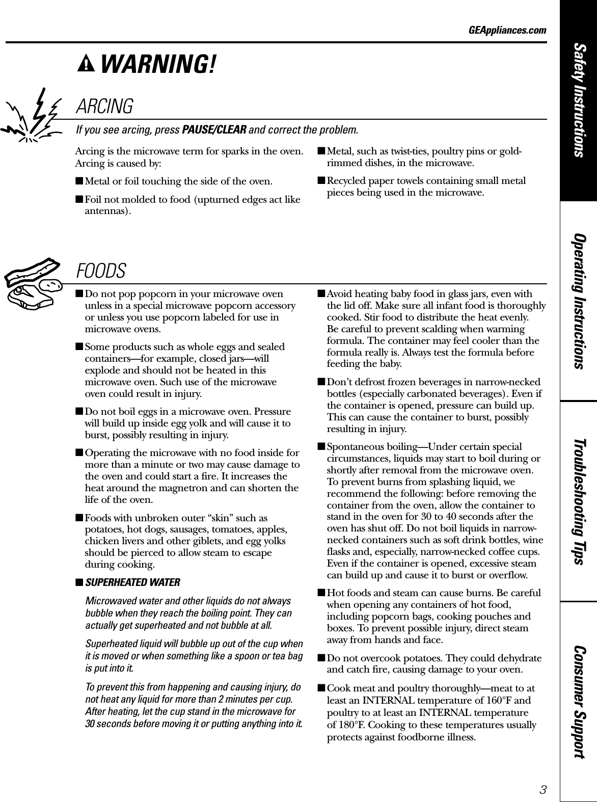 Consumer SupportTroubleshooting TipsOperating InstructionsSafety InstructionsGEAppliances.comARCINGIf you see arcing, press PAUSE/CLEAR and correct the problem.Arcing is the microwave term for sparks in the oven.Arcing is caused by:■Metal or foil touching the side of the oven.■Foil not molded to food (upturned edges act likeantennas).■Metal, such as twist-ties, poultry pins or gold-rimmed dishes, in the microwave.■Recycled paper towels containing small metalpieces being used in the microwave.FOODS■Do not pop popcorn in your microwave ovenunless in a special microwave popcorn accessoryor unless you use popcorn labeled for use inmicrowave ovens.■Some products such as whole eggs and sealedcontainers—for example, closed jars—willexplode and should not be heated in thismicrowave oven. Such use of the microwave oven could result in injury.■Do not boil eggs in a microwave oven. Pressurewill build up inside egg yolk and will cause it toburst, possibly resulting in injury.■Operating the microwave with no food inside formore than a minute or two may cause damage tothe oven and could start a fire. It increases theheat around the magnetron and can shorten thelife of the oven.■Foods with unbroken outer “skin” such aspotatoes, hot dogs, sausages, tomatoes, apples,chicken livers and other giblets, and egg yolksshould be pierced to allow steam to escape during cooking.■SUPERHEATED WATERMicrowaved water and other liquids do not alwaysbubble when they reach the boiling point. They canactually get superheated and not bubble at all.Superheated liquid will bubble up out of the cup whenit is moved or when something like a spoon or tea bagis put into it.To prevent this from happening and causing injury, donot heat any liquid for more than 2 minutes per cup.After heating, let the cup stand in the microwave for30 seconds before moving it or putting anything into it.■Avoid heating baby food in glass jars, even withthe lid off. Make sure all infant food is thoroughlycooked. Stir food to distribute the heat evenly. Be careful to prevent scalding when warmingformula. The container may feel cooler than theformula really is. Always test the formula beforefeeding the baby.■Don’t defrost frozen beverages in narrow-neckedbottles (especially carbonated beverages). Even ifthe container is opened, pressure can build up.This can cause the container to burst, possiblyresulting in injury.■Spontaneous boiling—Under certain specialcircumstances, liquids may start to boil during orshortly after removal from the microwave oven.To prevent burns from splashing liquid, werecommend the following: before removing thecontainer from the oven, allow the container tostand in the oven for 30 to 40 seconds after theoven has shut off. Do not boil liquids in narrow-necked containers such as soft drink bottles, wineflasks and, especially, narrow-necked coffee cups.Even if the container is opened, excessive steamcan build up and cause it to burst or overflow.■Hot foods and steam can cause burns. Be carefulwhen opening any containers of hot food,including popcorn bags, cooking pouches andboxes. To prevent possible injury, direct steamaway from hands and face.■Do not overcook potatoes. They could dehydrateand catch fire, causing damage to your oven.■Cook meat and poultry thoroughly—meat to at least an INTERNAL temperature of 160°F andpoultry to at least an INTERNAL temperature of 180°F. Cooking to these temperatures usuallyprotects against foodborne illness.WARNING!3