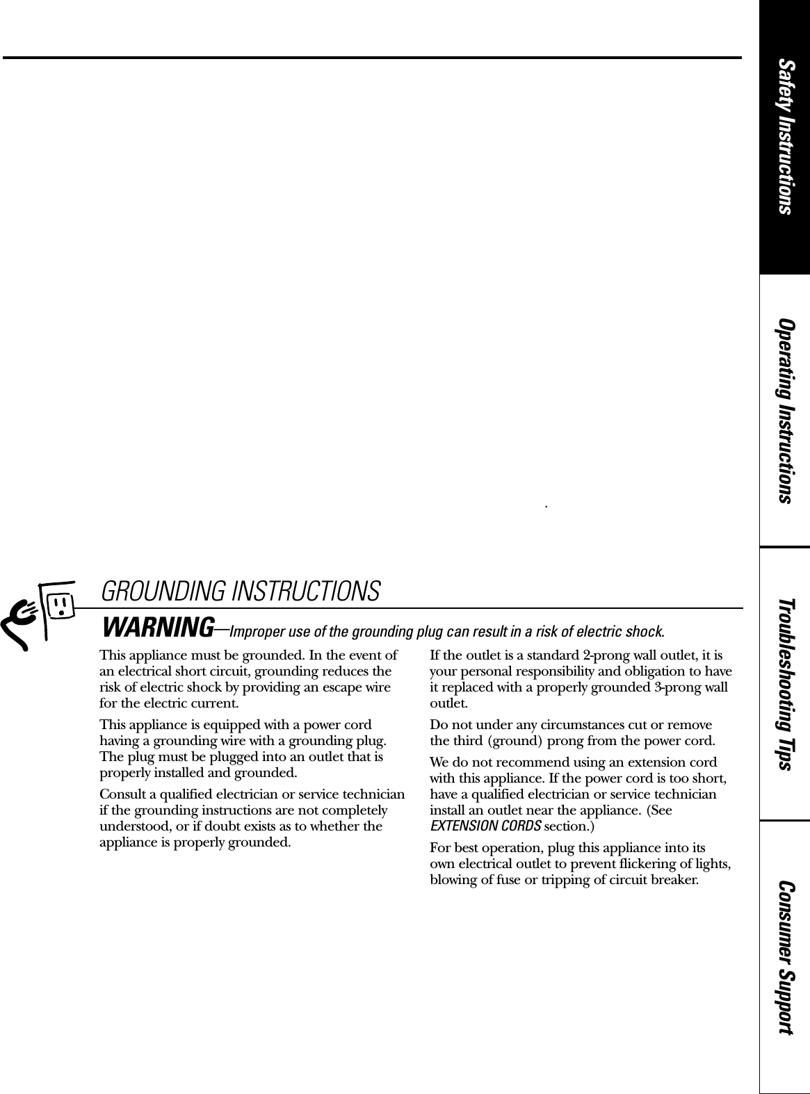 Consumer SupportTroubleshooting TipsOperating InstructionsSafety Instructions■Any non-metal, oven-safe dish can be used whenbrowning in the oven. Place the dish directly onthe shelf.■The oven and door will get hot when browning.■Cookware will become hot when browning. Pot holders or oven mitts will be needed tohandle the cookware.■Do not use paper towels or coverings, containersor cooking/roasting bags made of foil or otherreflective material, plastic, wax or paper whenbrowning.■Do not place food directly against the brownerelement.■Use of the browner shelf:– Remove the shelf from the oven when not in use.– Use pot holders or oven mitts when handling the shelf. It may be hot.– Be sure that the shelf is positioned properly inside the oven to prevent product damage.– Do not cover the shelf or any part of the ovenwith metal foil. This will cause overheating of the oven.■During and after use, do not touch, or letclothing, pot holders or other flammablematerials contact the browner element or guard.These surfaces may be hot enough to burn eventhough they are dark in color. Allow sufficienttime for cooling first.■Remove cookware completely from the ovenbefore turning food.■Make sure food is cooked all the way throughbefore browning.GROUNDING INSTRUCTIONSThis appliance must be grounded. In the event ofan electrical short circuit, grounding reduces therisk of electric shock by providing an escape wire for the electric current. This appliance is equipped with a power cordhaving a grounding wire with a grounding plug.The plug must be plugged into an outlet that isproperly installed and grounded.Consult a qualified electrician or service technicianif the grounding instructions are not completelyunderstood, or if doubt exists as to whether theappliance is properly grounded.If the outlet is a standard 2-prong wall outlet, it isyour personal responsibility and obligation to haveit replaced with a properly grounded 3-prong walloutlet.Do not under any circumstances cut or remove the third (ground) prong from the power cord.We do not recommend using an extension cordwith this appliance. If the power cord is too short,have a qualified electrician or service technicianinstall an outlet near the appliance. (See EXTENSION CORDS section.)For best operation, plug this appliance into its own electrical outlet to prevent flickering of lights,blowing of fuse or tripping of circuit breaker.WARNING—Improper use of the grounding plug can result in a risk of electric shock.