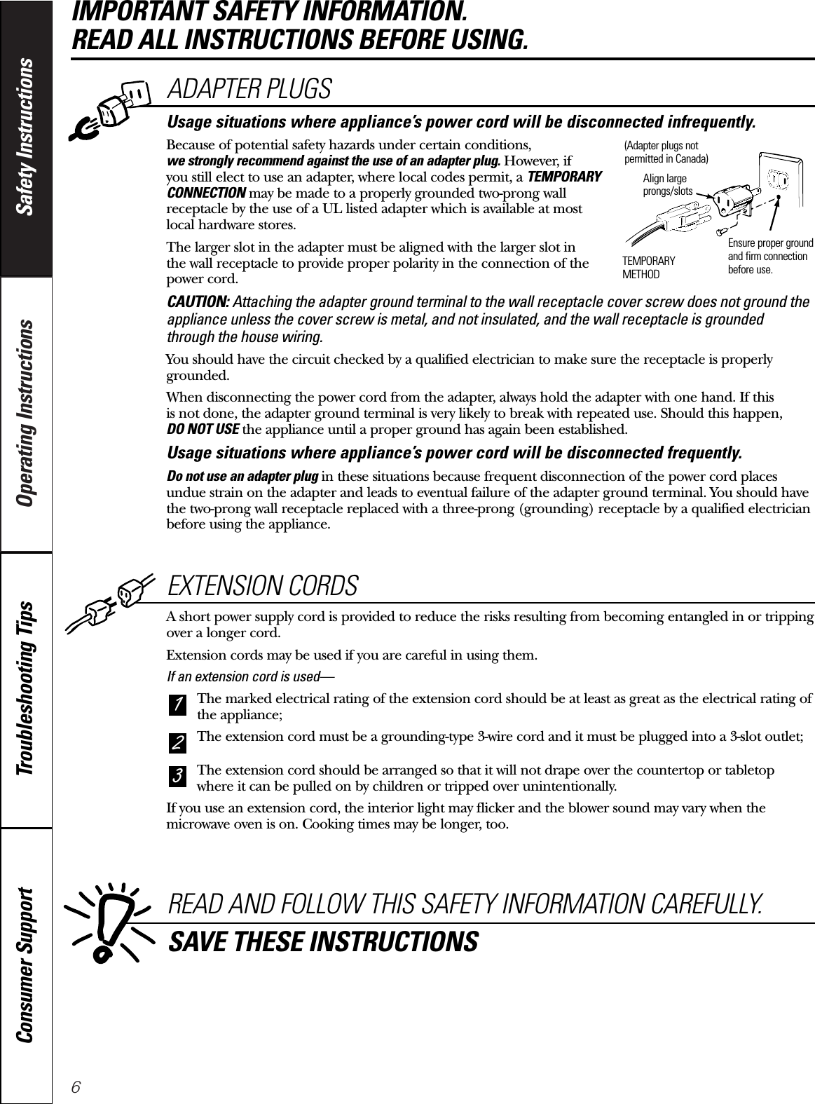 6Operating Instructions Safety InstructionsConsumer Support Troubleshooting TipsIMPORTANT SAFETY INFORMATION. READ ALL INSTRUCTIONS BEFORE USING.EXTENSION CORDSA short power supply cord is provided to reduce the risks resulting from becoming entangled in or trippingover a longer cord.Extension cords may be used if you are careful in using them.If an extension cord is used—The marked electrical rating of the extension cord should be at least as great as the electrical rating ofthe appliance;The extension cord must be a grounding-type 3-wire cord and it must be plugged into a 3-slot outlet;The extension cord should be arranged so that it will not drape over the countertop or tabletopwhere it can be pulled on by children or tripped over unintentionally.If you use an extension cord, the interior light may flicker and the blower sound may vary when themicrowave oven is on. Cooking times may be longer, too.321READ AND FOLLOW THIS SAFETY INFORMATION CAREFULLY.SAVE THESE INSTRUCTIONSADAPTER PLUGSUsage situations where appliance’s power cord will be disconnected infrequently.Because of potential safety hazards under certain conditions,we strongly recommend against the use of an adapter plug. However, if you still elect to use an adapter, where local codes permit, a TEMPORARYCONNECTION may be made to a properly grounded two-prong wallreceptacle by the use of a UL listed adapter which is available at most local hardware stores.The larger slot in the adapter must be aligned with the larger slot in the wall receptacle to provide proper polarity in the connection of thepower cord.CAUTION: Attaching the adapter ground terminal to the wall receptacle cover screw does not ground theappliance unless the cover screw is metal, and not insulated, and the wall receptacle is groundedthrough the house wiring. You should have the circuit checked by a qualified electrician to make sure the receptacle is properlygrounded.When disconnecting the power cord from the adapter, always hold the adapter with one hand. If this is not done, the adapter ground terminal is very likely to break with repeated use. Should this happen, DO NOT USE the appliance until a proper ground has again been established.Usage situations where appliance’s power cord will be disconnected frequently.Do not use an adapter plug in these situations because frequent disconnection of the power cord placesundue strain on the adapter and leads to eventual failure of the adapter ground terminal. You should havethe two-prong wall receptacle replaced with a three-prong (grounding) receptacle by a qualified electricianbefore using the appliance.Ensure proper groundand firm connectionbefore use.TEMPORARYMETHODAlign largeprongs/slots(Adapter plugs notpermitted in Canada)