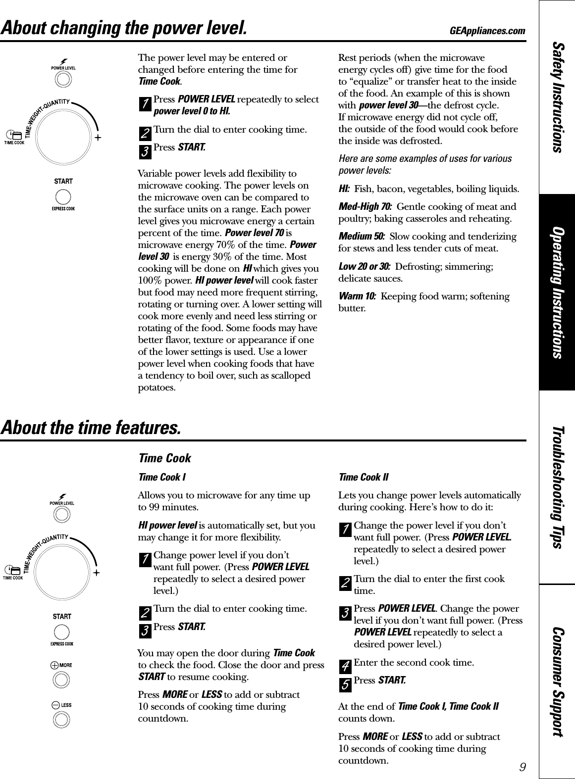 Consumer SupportTroubleshooting TipsOperating InstructionsSafety InstructionsAbout changing the power level. GEAppliances.comThe power level may be entered or changed before entering the time for Time Cook.Press POWER LEVEL repeatedly to selectpower level 0 to HI.Turn the dial to enter cooking time.Press START.Variable power levels add flexibility tomicrowave cooking. The power levels on the microwave oven can be compared to the surface units on a range. Each powerlevel gives you microwave energy a certainpercent of the time. Power level 70 ismicrowave energy 70% of the time. Powerlevel 30  is energy 30% of the time. Mostcooking will be done on HI which gives you100% power. HI power level will cook fasterbut food may need more frequent stirring,rotating or turning over. A lower setting willcook more evenly and need less stirring orrotating of the food. Some foods may havebetter flavor, texture or appearance if one of the lower settings is used. Use a lowerpower level when cooking foods that have a tendency to boil over, such as scallopedpotatoes.Rest periods (when the microwave energy cycles off) give time for the food to “equalize” or transfer heat to the insideof the food. An example of this is shownwith power level 30—the defrost cycle. If microwave energy did not cycle off, the outside of the food would cook beforethe inside was defrosted.Here are some examples of uses for variouspower levels:HI: Fish, bacon, vegetables, boiling liquids.Med-High 70: Gentle cooking of meat andpoultry; baking casseroles and reheating.Medium 50: Slow cooking and tenderizingfor stews and less tender cuts of meat.Low 20 or 30: Defrosting; simmering;delicate sauces.Warm 10: Keeping food warm; softeningbutter.321About the time features.Time CookTime Cook IAllows you to microwave for any time up to 99 minutes. HI power level is automatically set, but youmay change it for more flexibility. Change power level if you don’t want full power. (Press POWER LEVELrepeatedly to select a desired powerlevel.)Turn the dial to enter cooking time. Press START.You may open the door during Time Cookto check the food. Close the door and pressSTART to resume cooking.Press MORE or LESS to add or subtract 10 seconds of cooking time duringcountdown.Time Cook IILets you change power levels automaticallyduring cooking. Here’s how to do it:Change the power level if you don’twant full power. (Press POWER LEVEL.repeatedly to select a desired powerlevel.)Turn the dial to enter the first cooktime. Press POWER LEVEL. Change the powerlevel if you don’t want full power. (PressPOWER LEVEL repeatedly to select adesired power level.)Enter the second cook time.Press START. At the end of Time Cook I, Time Cook IIcounts down.Press MORE or LESS to add or subtract 10 seconds of cooking time duringcountdown.543213219