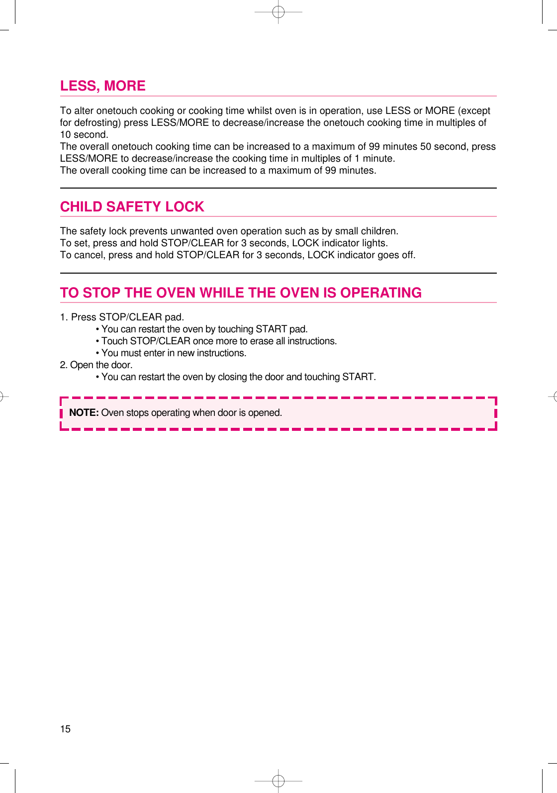 15LESS, MORETo alter onetouch cooking or cooking time whilst oven is in operation, use LESS or MORE (exceptfor defrosting) press LESS/MORE to decrease/increase the onetouch cooking time in multiples of10 second.The overall onetouch cooking time can be increased to a maximum of 99 minutes 50 second, pressLESS/MORE to decrease/increase the cooking time in multiples of 1 minute.The overall cooking time can be increased to a maximum of 99 minutes.CHILD SAFETY LOCKThe safety lock prevents unwanted oven operation such as by small children.To set, press and hold STOP/CLEAR for 3 seconds, LOCK indicator lights.To cancel, press and hold STOP/CLEAR for 3 seconds, LOCK indicator goes off.TO STOP THE OVEN WHILE THE OVEN IS OPERATING1. Press STOP/CLEAR pad.• You can restart the oven by touching START pad.• Touch STOP/CLEAR once more to erase all instructions.• You must enter in new instructions.2. Open the door.• You can restart the oven by closing the door and touching START.NOTE: Oven stops operating when door is opened.