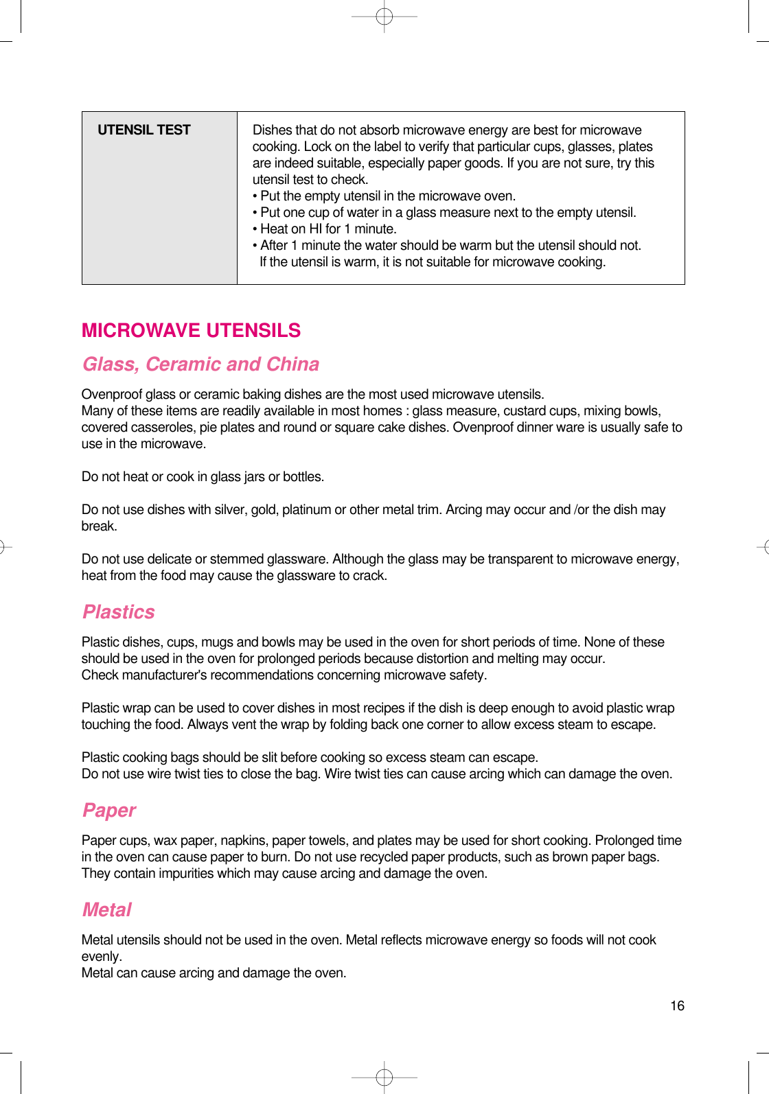 16MICROWAVE UTENSILSGlass, Ceramic and ChinaOvenproof glass or ceramic baking dishes are the most used microwave utensils.Many of these items are readily available in most homes : glass measure, custard cups, mixing bowls,covered casseroles, pie plates and round or square cake dishes. Ovenproof dinner ware is usually safe touse in the microwave.Do not heat or cook in glass jars or bottles.Do not use dishes with silver, gold, platinum or other metal trim. Arcing may occur and /or the dish maybreak.Do not use delicate or stemmed glassware. Although the glass may be transparent to microwave energy,heat from the food may cause the glassware to crack.PlasticsPlastic dishes, cups, mugs and bowls may be used in the oven for short periods of time. None of theseshould be used in the oven for prolonged periods because distortion and melting may occur.Check manufacturer&apos;s recommendations concerning microwave safety.Plastic wrap can be used to cover dishes in most recipes if the dish is deep enough to avoid plastic wraptouching the food. Always vent the wrap by folding back one corner to allow excess steam to escape.Plastic cooking bags should be slit before cooking so excess steam can escape.Do not use wire twist ties to close the bag. Wire twist ties can cause arcing which can damage the oven.PaperPaper cups, wax paper, napkins, paper towels, and plates may be used for short cooking. Prolonged timein the oven can cause paper to burn. Do not use recycled paper products, such as brown paper bags.They contain impurities which may cause arcing and damage the oven.Metal Metal utensils should not be used in the oven. Metal reflects microwave energy so foods will not cookevenly.Metal can cause arcing and damage the oven.UTENSIL TEST Dishes that do not absorb microwave energy are best for microwavecooking. Lock on the label to verify that particular cups, glasses, platesare indeed suitable, especially paper goods. If you are not sure, try thisutensil test to check.• Put the empty utensil in the microwave oven.• Put one cup of water in a glass measure next to the empty utensil.• Heat on HI for 1 minute.• After 1 minute the water should be warm but the utensil should not.If the utensil is warm, it is not suitable for microwave cooking.