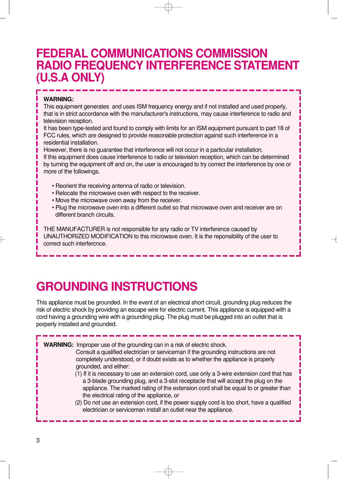 3GROUNDING INSTRUCTIONSThis appliance must be grounded. In the event of an electrical short circuit, grounding plug reduces therisk of electric shock by providing an escape wire for electric current. This appliance is equipped with acord having a grounding wire with a grounding plug. The plug must be plugged into an outlet that isporperly installed and grounded.WARNING:  Improper use of the grounding can in a risk of electric shock.Consult a qualified electrician or serviceman if the grounding instructions are notcompletely understood, or if doubt exists as to whether the appliance is properlygrounded, and either:(1) If it is necessary to use an extension cord, use only a 3-wire extension cord that hasa 3-blade grounding plug, and a 3-slot receptacle that will accept the plug on theappliance. The marked rating of the extension cord shall be equal to or greater thanthe electrical rating of the appliance, or(2) Do not use an extension cord, if the power supply cord is too short, have a qualifiedelectrician or serviceman install an outlet near the appliance.FEDERAL COMMUNICATIONS COMMISSIONRADIO FREQUENCY INTERFERENCE STATEMENT(U.S.A ONLY)WARNING:  This equipment generates  and uses ISM frequency energy and if not installed and used properly,that is in strict accordance with the manufacturer&apos;s instructions, may cause interference to radio andtelevision reception.It has been type-tested and found to comply with limits for an ISM equipment pursuant to part 18 ofFCC rules, which are designed to provide reasonable protection against such interference in aresidential installation.However, there is no guarantee that interference will not occur in a particular installation.If this equipment does cause interference to radio or television reception, which can be determinedby turning the equipment off and on, the user is encouraged to try correct the interference by one ormore of the followings.• Reorient the receiving antenna of radio or television.• Relocate the microwave oven with respect to the receiver.• Move the microwave oven away from the receiver.• Plug the microwave oven into a different outlet so that microwave oven and receiver are ondifferent branch circuits.THE MANUFACTURER is not responsible for any radio or TV interference caused byUNAUTHORIZED MODIFICATION to this microwave oven. It is the reponsibility of the user tocorrect such interfercnce.