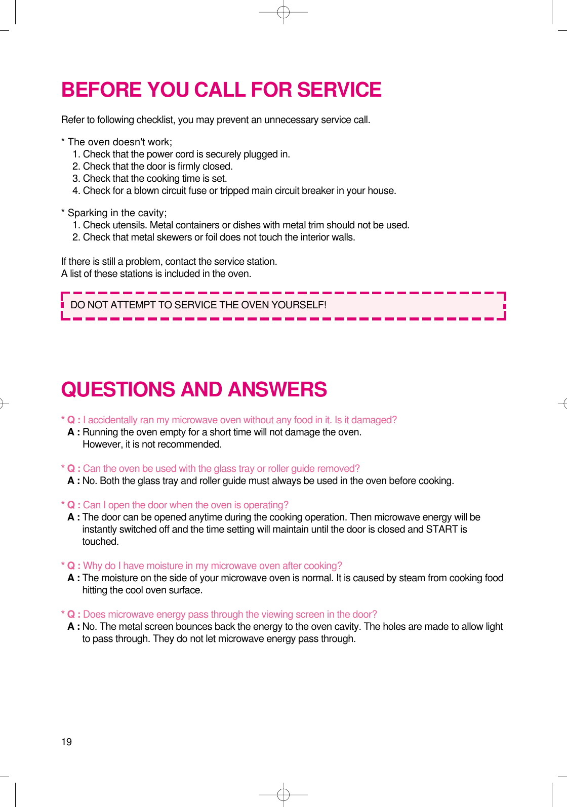 19BEFORE YOU CALL FOR SERVICERefer to following checklist, you may prevent an unnecessary service call.* The oven doesn&apos;t work;1. Check that the power cord is securely plugged in.2. Check that the door is firmly closed.3. Check that the cooking time is set.4. Check for a blown circuit fuse or tripped main circuit breaker in your house.* Sparking in the cavity;1. Check utensils. Metal containers or dishes with metal trim should not be used.2. Check that metal skewers or foil does not touch the interior walls.If there is still a problem, contact the service station.A list of these stations is included in the oven.QUESTIONS AND ANSWERS* Q : I accidentally ran my microwave oven without any food in it. Is it damaged?* A : Running the oven empty for a short time will not damage the oven. However, it is not recommended.* Q : Can the oven be used with the glass tray or roller guide removed?* A : No. Both the glass tray and roller guide must always be used in the oven before cooking.* Q : Can I open the door when the oven is operating?* A : The door can be opened anytime during the cooking operation. Then microwave energy will beinstantly switched off and the time setting will maintain until the door is closed and START istouched.* Q : Why do I have moisture in my microwave oven after cooking?* A : The moisture on the side of your microwave oven is normal. It is caused by steam from cooking foodhitting the cool oven surface.* Q : Does microwave energy pass through the viewing screen in the door?* A : No. The metal screen bounces back the energy to the oven cavity. The holes are made to allow lightto pass through. They do not let microwave energy pass through.DO NOT ATTEMPT TO SERVICE THE OVEN YOURSELF!