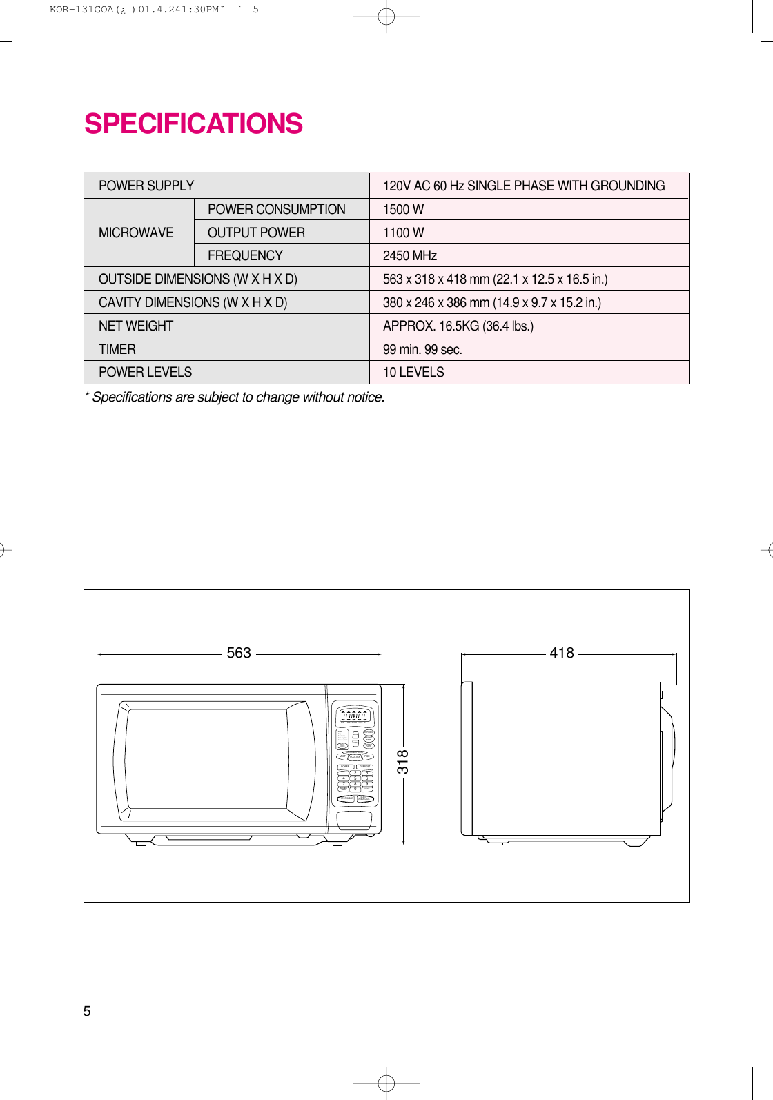 5* Specifications are subject to change without notice.POWER SUPPLY  120V AC 60 Hz SINGLE PHASE WITH GROUNDINGPOWER CONSUMPTION 1500 WMICROWAVE OUTPUT POWER 1100 W FREQUENCY 2450 MHzOUTSIDE DIMENSIONS (W X H X D)   563 x 318 x 418 mm (22.1 x 12.5 x 16.5 in.)CAVITY DIMENSIONS (W X H X D)  380 x 246 x 386 mm (14.9 x 9.7 x 15.2 in.)NET WEIGHT  APPROX. 16.5KG (36.4 lbs.)TIMER  99 min. 99 sec.POWER LEVELS 10 LEVELSSPECIFICATIONS563 418318CLOCKMEAT FISHPOULTRYSTOP/CLEARSTART/SPEEDY COOKPOWER1234567809DEFROSTAUTO DEFROSTKITCHENTIMERM/W DEFPOPCORNMORELESSTIMER LOCK lbAUTOCOOKFROZENPIZZADINNERPLATE1. Bread2. Soup3. Bread Potato4. Fresh Vegetable5. Frozen vegetable KOR-131GOA(¿ )  01.4.24 1:30 PM  ˘`5