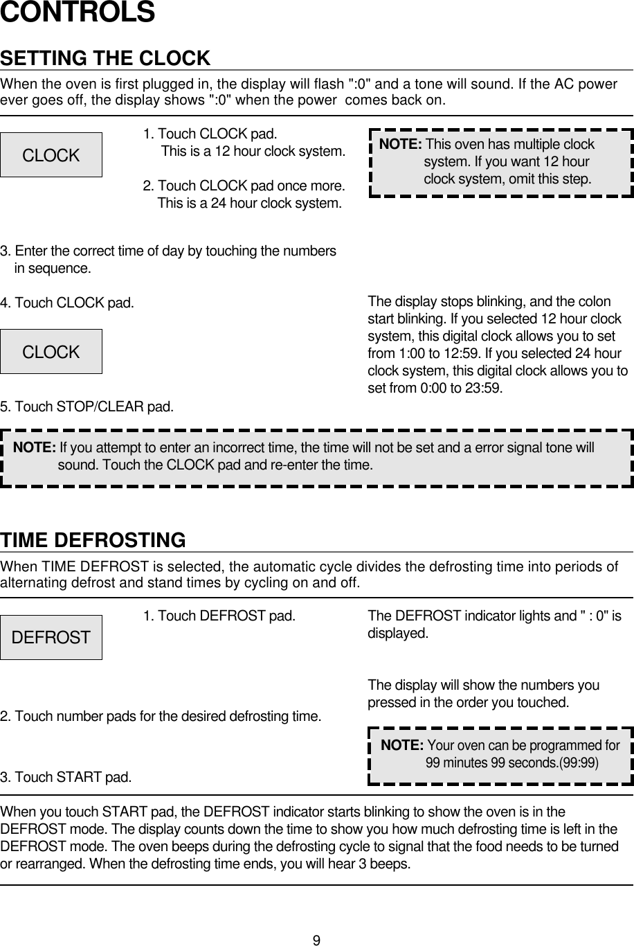 9CONTROLSSETTING THE CLOCKWhen the oven is first plugged in, the display will flash &quot;:0&quot; and a tone will sound. If the AC powerever goes off, the display shows &quot;:0&quot; when the power  comes back on.1. Touch CLOCK pad.This is a 12 hour clock system.2. Touch CLOCK pad once more.This is a 24 hour clock system.3. Enter the correct time of day by touching the numbersin sequence.4. Touch CLOCK pad.5. Touch STOP/CLEAR pad.NOTE: If you attempt to enter an incorrect time, the time will not be set and a error signal tone willsound. Touch the CLOCK pad and re-enter the time.The display stops blinking, and the colonstart blinking. If you selected 12 hour clocksystem, this digital clock allows you to setfrom 1:00 to 12:59. If you selected 24 hourclock system, this digital clock allows you toset from 0:00 to 23:59.TIME DEFROSTINGWhen TIME DEFROST is selected, the automatic cycle divides the defrosting time into periods ofalternating defrost and stand times by cycling on and off.When you touch START pad, the DEFROST indicator starts blinking to show the oven is in theDEFROST mode. The display counts down the time to show you how much defrosting time is left in theDEFROST mode. The oven beeps during the defrosting cycle to signal that the food needs to be turnedor rearranged. When the defrosting time ends, you will hear 3 beeps.NOTE: This oven has multiple clocksystem. If you want 12 hourclock system, omit this step.1. Touch DEFROST pad.2. Touch number pads for the desired defrosting time.3. Touch START pad.The DEFROST indicator lights and &quot; : 0&quot; isdisplayed.The display will show the numbers youpressed in the order you touched.CLOCKCLOCKDEFROSTNOTE:Your oven can be programmed for99 minutes 99 seconds.(99:99)