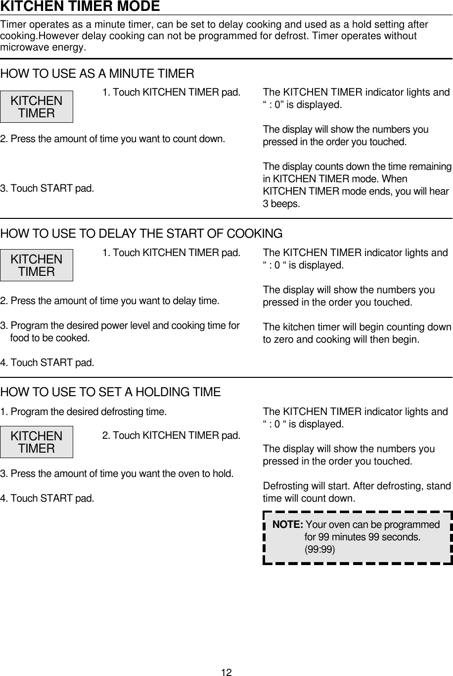 121. Program the desired defrosting time.3. Press the amount of time you want the oven to hold.4. Touch START pad.1. Touch KITCHEN TIMER pad.2. Press the amount of time you want to delay time.3. Program the desired power level and cooking time forfood to be cooked.4. Touch START pad.The KITCHEN TIMER indicator lights and“ : 0 “ is displayed.The display will show the numbers youpressed in the order you touched.The kitchen timer will begin counting downto zero and cooking will then begin.NOTE: Your oven can be programmedfor 99 minutes 99 seconds.(99:99)KITCHENTIMERKITCHEN TIMER MODETimer operates as a minute timer, can be set to delay cooking and used as a hold setting aftercooking.However delay cooking can not be programmed for defrost. Timer operates withoutmicrowave energy.1. Touch KITCHEN TIMER pad.2. Press the amount of time you want to count down.3. Touch START pad.The KITCHEN TIMER indicator lights and“ : 0” is displayed.The display will show the numbers youpressed in the order you touched.The display counts down the time remainingin KITCHEN TIMER mode. WhenKITCHEN TIMER mode ends, you will hear3 beeps.KITCHENTIMERHOW TO USE AS A MINUTE TIMERHOW TO USE TO DELAY THE START OF COOKING2. Touch KITCHEN TIMER pad.The KITCHEN TIMER indicator lights and“ : 0 “ is displayed.The display will show the numbers youpressed in the order you touched.Defrosting will start. After defrosting, standtime will count down.KITCHENTIMERHOW TO USE TO SET A HOLDING TIME