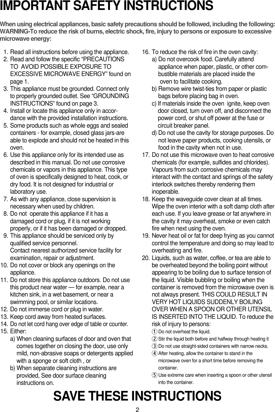 2IMPORTANT SAFETY INSTRUCTIONSWhen using electrical appliances, basic safety precautions should be followed, including the following:WARNING-To reduce the risk of burns, electric shock, fire, injury to persons or exposure to excessive microwave energy:11. Read all instructions before using the appliance.12. Read and follow the specific “PRECAUTIONSTO  AVOID POSSIBLE EXPOSURE TOEXCESSIVE MICROWAVE ENERGY” found onpage 1.13. This appliance must be grounded. Connect onlyto properly grounded outlet. See “GROUNDINGINSTRUCTIONS” found on page 3.14. Install or locate this appliance only in accor-dance with the provided installation instructions.15. Some products such as whole eggs and sealedcontainers - for example, closed glass jars-areable to explode and should not be heated in thisoven.16. Use this appliance only for its intended use asdescribed in this manual. Do not use corrosivechemicals or vapors in this appliance. This typeof oven is specifically designed to heat, cook, ordry food. It is not designed for industrial orlaboratory use.17. As with any appliance, close supervision isnecessary when used by children.18. Do not  operate this appliance if it has adamaged cord or plug, if it is not workingproperly, or if it has been damaged or dropped.19. This appliance should be serviced only byqualified service personnel. Contact nearest authorized service facility forexamination, repair or adjustment.10. Do not cover or block any openings on theappliance. 11. Do not store this appliance outdoors. Do not usethis product near water — for example, near akitchen sink, in a wet basement, or near aswimming pool, or similar locations.12. Do not immerse cord or plug in water.13. Keep cord away from heated surfaces.14.Do not let cord hang over edge of table or counter.15. Either:a) When cleaning surfaces of door and oven thatcomes together on closing the door, use onlymild, non-abrasive soaps or detergents appliedwith a sponge or soft cloth , orb) When separate cleaning instructions areprovided, See door surface cleaninginstructions on.16. To reduce the risk of fire in the oven cavity:a) Do not overcook food. Carefully attendappliance when paper, plastic, or other com-bustible materials are placed inside theoven to facilitate cooking.b) Remove wire twist-ties from paper or plasticbags before placing bag in oven.c) If materials inside the oven  ignite, keep ovendoor closed, turn oven off, and disconnect thepower cord, or shut off power at the fuse orcircuit breaker panel.d) Do not use the cavity for storage purposes. Donot leave paper products, cooking utensils, orfood in the cavity when not in use.17. Do not use this microwave oven to heat corrosivechemicals (for example, sulfides and chlorides).Vapours from such corrosive chemicals mayinteract with the contact and springs of the safetyinterlock switches thereby rendering theminoperable.18. Keep the waveguide cover clean at all times.Wipe the oven interior with a soft damp cloth aftereach use. If you leave grease or fat anywhere inthe cavity it may overheat, smoke or even catchfire when next using the oven.19. Never heat oil or fat for deep frying as you cannotcontrol the temperature and doing so may lead tooverheating and fire.20. Liquids, such as water, coffee, or tea are able tobe overheated beyond the boiling point withoutappearing to be boiling due to surface tension ofthe liquid. Visible bubbling or boiling when thecontainer is removed from the microwave oven isnot always present. THIS COULD RESULT INVERY HOT LIQUIDS SUDDENLY BOILINGOVER WHEN A SPOON OR OTHER UTENSILIS INSERTED INTO THE LIQUID. To reduce therisk of injury to persons:1Do not overheat the liquid.2Stir the liquid both before and halfway through heating it3Do not use straight-sided containers with narrow necks.4After heating, allow the container to stand in themicrowave oven for a short time before removing thecontainer.5Use extreme care when inserting a spoon or other utensilinto the container.SAVE THESE INSTRUCTIONS