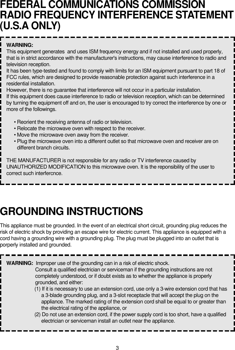 3GROUNDING INSTRUCTIONSThis appliance must be grounded. In the event of an electrical short circuit, grounding plug reduces therisk of electric shock by providing an escape wire for electric current. This appliance is equipped with acord having a grounding wire with a grounding plug. The plug must be plugged into an outlet that isporperly installed and grounded.WARNING:  Improper use of the grounding can in a risk of electric shock.Consult a qualified electrician or serviceman if the grounding instructions are notcompletely understood, or if doubt exists as to whether the appliance is properlygrounded, and either:(1) If it is necessary to use an extension cord, use only a 3-wire extension cord that hasa 3-blade grounding plug, and a 3-slot receptacle that will accept the plug on theappliance. The marked rating of the extension cord shall be equal to or greater thanthe electrical rating of the appliance, or(2) Do not use an extension cord, if the power supply cord is too short, have a qualifiedelectrician or serviceman install an outlet near the appliance.FEDERAL COMMUNICATIONS COMMISSIONRADIO FREQUENCY INTERFERENCE STATEMENT(U.S.A ONLY)WARNING:  This equipment generates  and uses ISM frequency energy and if not installed and used properly,that is in strict accordance with the manufacturer&apos;s instructions, may cause interference to radio andtelevision reception.It has been type-tested and found to comply with limits for an ISM equipment pursuant to part 18 ofFCC rules, which are designed to provide reasonable protection against such interference in aresidential installation.However, there is no guarantee that interference will not occur in a particular installation.If this equipment does cause interference to radio or television reception, which can be determinedby turning the equipment off and on, the user is encouraged to try correct the interference by one ormore of the followings.• Reorient the receiving antenna of radio or television.• Relocate the microwave oven with respect to the receiver.• Move the microwave oven away from the receiver.• Plug the microwave oven into a different outlet so that microwave oven and receiver are ondifferent branch circuits.THE MANUFACTURER is not responsible for any radio or TV interference caused byUNAUTHORIZED MODIFICATION to this microwave oven. It is the reponsibility of the user tocorrect such interfercnce.