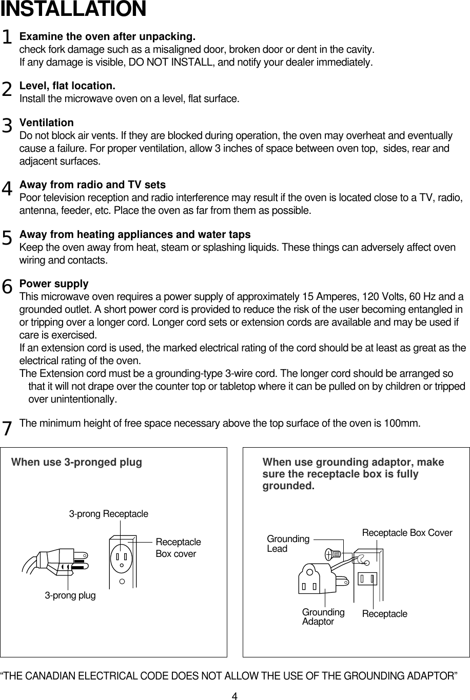 4Examine the oven after unpacking.check fork damage such as a misaligned door, broken door or dent in the cavity.If any damage is visible, DO NOT INSTALL, and notify your dealer immediately.Level, flat location.Install the microwave oven on a level, flat surface.VentilationDo not block air vents. If they are blocked during operation, the oven may overheat and eventuallycause a failure. For proper ventilation, allow 3 inches of space between oven top,  sides, rear andadjacent surfaces.Away from radio and TV setsPoor television reception and radio interference may result if the oven is located close to a TV, radio,antenna, feeder, etc. Place the oven as far from them as possible.Away from heating appliances and water tapsKeep the oven away from heat, steam or splashing liquids. These things can adversely affect ovenwiring and contacts.Power supplyThis microwave oven requires a power supply of approximately 15 Amperes, 120 Volts, 60 Hz and agrounded outlet. A short power cord is provided to reduce the risk of the user becoming entangled inor tripping over a longer cord. Longer cord sets or extension cords are available and may be used ifcare is exercised.If an extension cord is used, the marked electrical rating of the cord should be at least as great as theelectrical rating of the oven. The Extension cord must be a grounding-type 3-wire cord. The longer cord should be arranged sothat it will not drape over the counter top or tabletop where it can be pulled on by children or trippedover unintentionally.The minimum height of free space necessary above the top surface of the oven is 100mm.INSTALLATIONWhen use 3-pronged plug  When use grounding adaptor, makesure the receptacle box is fullygrounded.12345673-prong ReceptacleReceptacleBox coverReceptacle Box CoverGroundingLead3-prong plugGroundingAdaptor Receptacle “THE CANADIAN ELECTRICAL CODE DOES NOT ALLOW THE USE OF THE GROUNDING ADAPTOR”