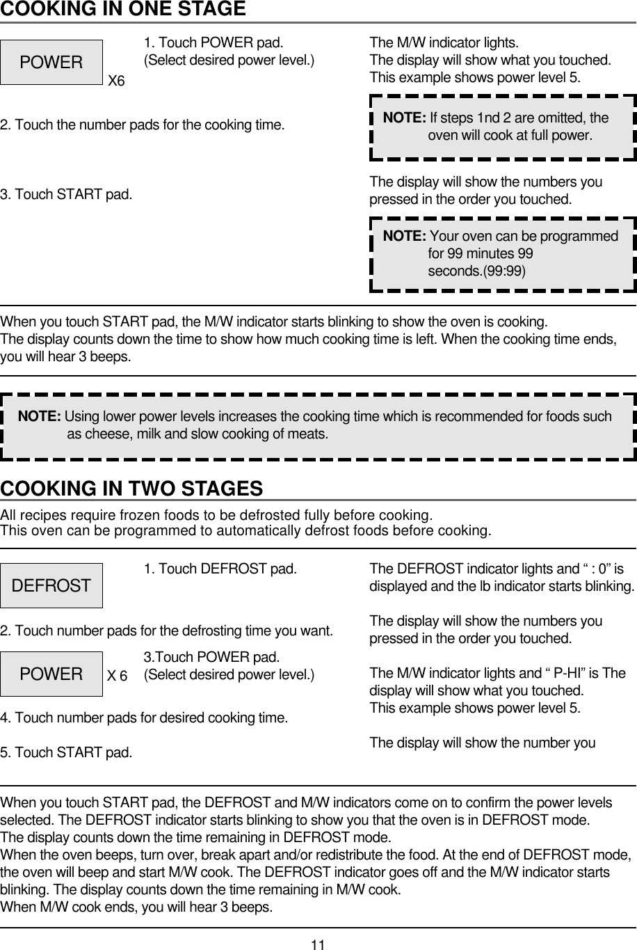 11COOKING IN TWO STAGESAll recipes require frozen foods to be defrosted fully before cooking.This oven can be programmed to automatically defrost foods before cooking.When you touch START pad, the DEFROST and M/W indicators come on to confirm the power levelsselected. The DEFROST indicator starts blinking to show you that the oven is in DEFROST mode.The display counts down the time remaining in DEFROST mode.When the oven beeps, turn over, break apart and/or redistribute the food. At the end of DEFROST mode,the oven will beep and start M/W cook. The DEFROST indicator goes off and the M/W indicator startsblinking. The display counts down the time remaining in M/W cook.When M/W cook ends, you will hear 3 beeps.1. Touch DEFROST pad.2. Touch number pads for the defrosting time you want.4. Touch number pads for desired cooking time.5. Touch START pad.The DEFROST indicator lights and “ : 0” isdisplayed and the lb indicator starts blinking.The display will show the numbers youpressed in the order you touched.The M/W indicator lights and “ P-HI” is Thedisplay will show what you touched.This example shows power level 5.The display will show the number youCOOKING IN ONE STAGEWhen you touch START pad, the M/W indicator starts blinking to show the oven is cooking. The display counts down the time to show how much cooking time is left. When the cooking time ends,you will hear 3 beeps.1. Touch POWER pad.(Select desired power level.)X62. Touch the number pads for the cooking time.3. Touch START pad.The M/W indicator lights.The display will show what you touched.This example shows power level 5.The display will show the numbers youpressed in the order you touched.NOTE: Using lower power levels increases the cooking time which is recommended for foods suchas cheese, milk and slow cooking of meats.NOTE: If steps 1nd 2 are omitted, theoven will cook at full power.NOTE: Your oven can be programmedfor 99 minutes 99seconds.(99:99)POWERDEFROSTPOWER 3.Touch POWER pad.(Select desired power level.)X 6