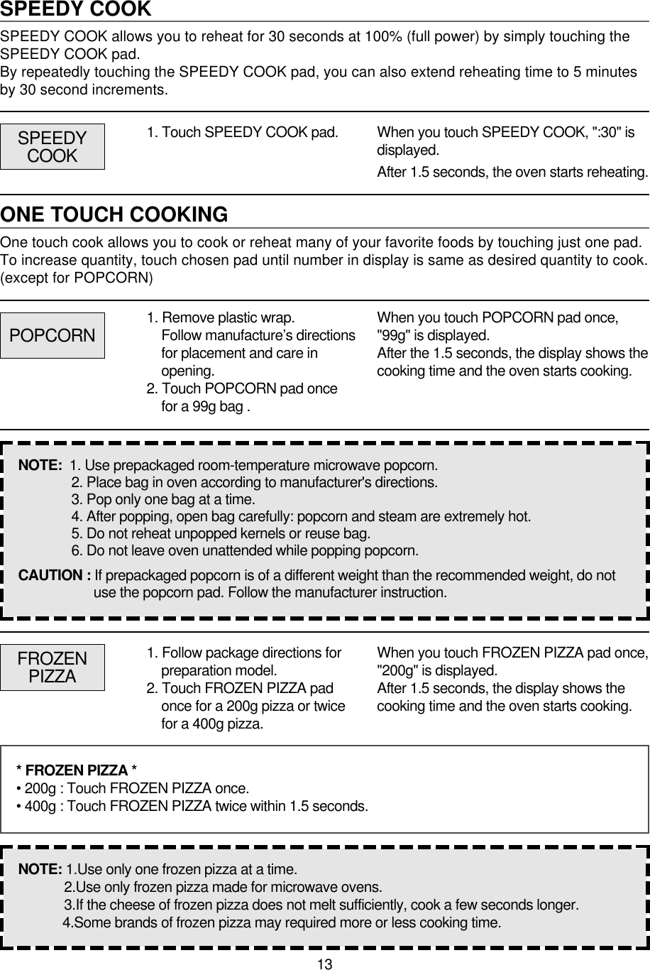 13SPEEDY COOKSPEEDY COOK allows you to reheat for 30 seconds at 100% (full power) by simply touching theSPEEDY COOK pad.By repeatedly touching the SPEEDY COOK pad, you can also extend reheating time to 5 minutesby 30 second increments.1. Touch SPEEDY COOK pad. When you touch SPEEDY COOK, &quot;:30&quot; isdisplayed.After 1.5 seconds, the oven starts reheating.ONE TOUCH COOKINGOne touch cook allows you to cook or reheat many of your favorite foods by touching just one pad.To increase quantity, touch chosen pad until number in display is same as desired quantity to cook.(except for POPCORN)POPCORNSPEEDYCOOK1. Remove plastic wrap.Follow manufacture’s directionsfor placement and care inopening.2. Touch POPCORN pad oncefor a 99g bag .When you touch POPCORN pad once,&quot;99g&quot; is displayed.After the 1.5 seconds, the display shows thecooking time and the oven starts cooking.NOTE:  1. Use prepackaged room-temperature microwave popcorn.2. Place bag in oven according to manufacturer&apos;s directions.3. Pop only one bag at a time.4. After popping, open bag carefully: popcorn and steam are extremely hot.5. Do not reheat unpopped kernels or reuse bag.6. Do not leave oven unattended while popping popcorn.CAUTION : If prepackaged popcorn is of a different weight than the recommended weight, do notuse the popcorn pad. Follow the manufacturer instruction.FROZENPIZZA1. Follow package directions forpreparation model.2. Touch FROZEN PIZZA padonce for a 200g pizza or twicefor a 400g pizza.When you touch FROZEN PIZZA pad once,&quot;200g&quot; is displayed.After 1.5 seconds, the display shows thecooking time and the oven starts cooking.* FROZEN PIZZA *• 200g : Touch FROZEN PIZZA once.• 400g : Touch FROZEN PIZZA twice within 1.5 seconds.NOTE: 1.Use only one frozen pizza at a time.2.Use only frozen pizza made for microwave ovens.3.If the cheese of frozen pizza does not melt sufficiently, cook a few seconds longer.4.Some brands of frozen pizza may required more or less cooking time.