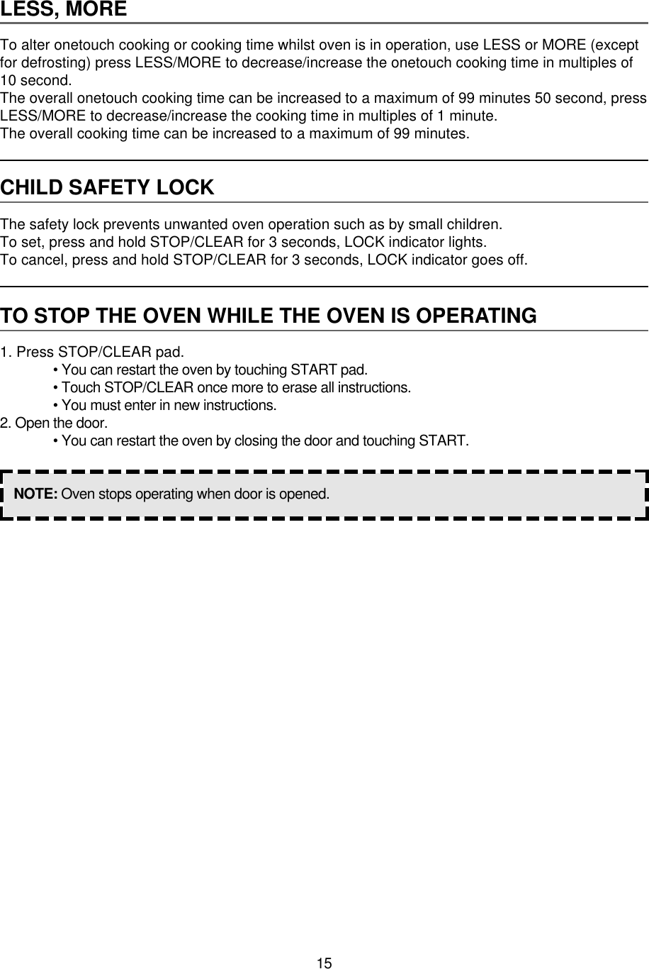 15LESS, MORETo alter onetouch cooking or cooking time whilst oven is in operation, use LESS or MORE (exceptfor defrosting) press LESS/MORE to decrease/increase the onetouch cooking time in multiples of10 second.The overall onetouch cooking time can be increased to a maximum of 99 minutes 50 second, pressLESS/MORE to decrease/increase the cooking time in multiples of 1 minute.The overall cooking time can be increased to a maximum of 99 minutes.CHILD SAFETY LOCKThe safety lock prevents unwanted oven operation such as by small children.To set, press and hold STOP/CLEAR for 3 seconds, LOCK indicator lights.To cancel, press and hold STOP/CLEAR for 3 seconds, LOCK indicator goes off.TO STOP THE OVEN WHILE THE OVEN IS OPERATING1. Press STOP/CLEAR pad.• You can restart the oven by touching START pad.• Touch STOP/CLEAR once more to erase all instructions.• You must enter in new instructions.2. Open the door.• You can restart the oven by closing the door and touching START.NOTE: Oven stops operating when door is opened.
