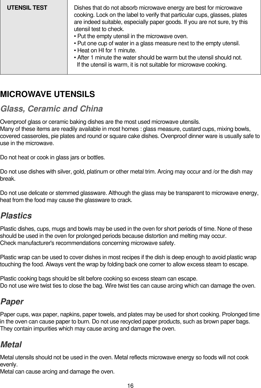 16MICROWAVE UTENSILSGlass, Ceramic and ChinaOvenproof glass or ceramic baking dishes are the most used microwave utensils.Many of these items are readily available in most homes : glass measure, custard cups, mixing bowls,covered casseroles, pie plates and round or square cake dishes. Ovenproof dinner ware is usually safe touse in the microwave.Do not heat or cook in glass jars or bottles.Do not use dishes with silver, gold, platinum or other metal trim. Arcing may occur and /or the dish maybreak.Do not use delicate or stemmed glassware. Although the glass may be transparent to microwave energy,heat from the food may cause the glassware to crack.PlasticsPlastic dishes, cups, mugs and bowls may be used in the oven for short periods of time. None of theseshould be used in the oven for prolonged periods because distortion and melting may occur.Check manufacturer&apos;s recommendations concerning microwave safety.Plastic wrap can be used to cover dishes in most recipes if the dish is deep enough to avoid plastic wraptouching the food. Always vent the wrap by folding back one corner to allow excess steam to escape.Plastic cooking bags should be slit before cooking so excess steam can escape.Do not use wire twist ties to close the bag. Wire twist ties can cause arcing which can damage the oven.PaperPaper cups, wax paper, napkins, paper towels, and plates may be used for short cooking. Prolonged timein the oven can cause paper to burn. Do not use recycled paper products, such as brown paper bags.They contain impurities which may cause arcing and damage the oven.Metal Metal utensils should not be used in the oven. Metal reflects microwave energy so foods will not cookevenly.Metal can cause arcing and damage the oven.UTENSIL TEST Dishes that do not absorb microwave energy are best for microwavecooking. Lock on the label to verify that particular cups, glasses, platesare indeed suitable, especially paper goods. If you are not sure, try thisutensil test to check.• Put the empty utensil in the microwave oven.• Put one cup of water in a glass measure next to the empty utensil.• Heat on HI for 1 minute.• After 1 minute the water should be warm but the utensil should not.If the utensil is warm, it is not suitable for microwave cooking.