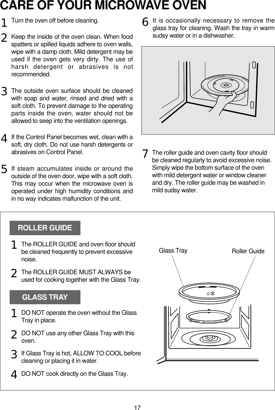 17CARE OF YOUR MICROWAVE OVENTurn the oven off before cleaning.Keep the inside of the oven clean. When foodspatters or spilled liquids adhere to oven walls,wipe with a damp cloth. Mild detergent may beused if the oven gets very dirty. The use ofharsh detergent or abrasives is notrecommended.The outside oven surface should be cleanedwith soap and water, rinsed and dried with asoft cloth. To prevent damage to the operatingparts inside the oven, water should not beallowed to seep into the ventilation openings.If the Control Panel becomes wet, clean with asoft, dry cloth. Do not use harsh detergents orabrasives on Control Panel.If steam accumulates inside or around theoutside of the oven door, wipe with a soft cloth.This may occur when the microwave oven isoperated under high humidity conditions andin no way indicates malfunction of the unit.It is occasionally necessary to remove theglass tray for cleaning. Wash the tray in warmsudsy water or in a dishwasher.1234567The roller guide and oven cavity floor shouldbe cleaned regularly to avoid excessive noise. Simply wipe the bottom surface of the ovenwith mild detergent water or window cleanerand dry. The roller guide may be washed inmild sudsy water.ROLLER GUIDEGLASS TRAYGlass Tray Roller GuideThe ROLLER GUIDE and oven floor shouldbe cleaned frequently to prevent excessivenoise.The ROLLER GUIDE MUST ALWAYS beused for cooking together with the Glass Tray.DO NOT operate the oven without the GlassTray in place.DO NOT use any other Glass Tray with thisoven.If Glass Tray is hot, ALLOW TO COOL beforecleaning or placing it in water.DO NOT cook directly on the Glass Tray.121234