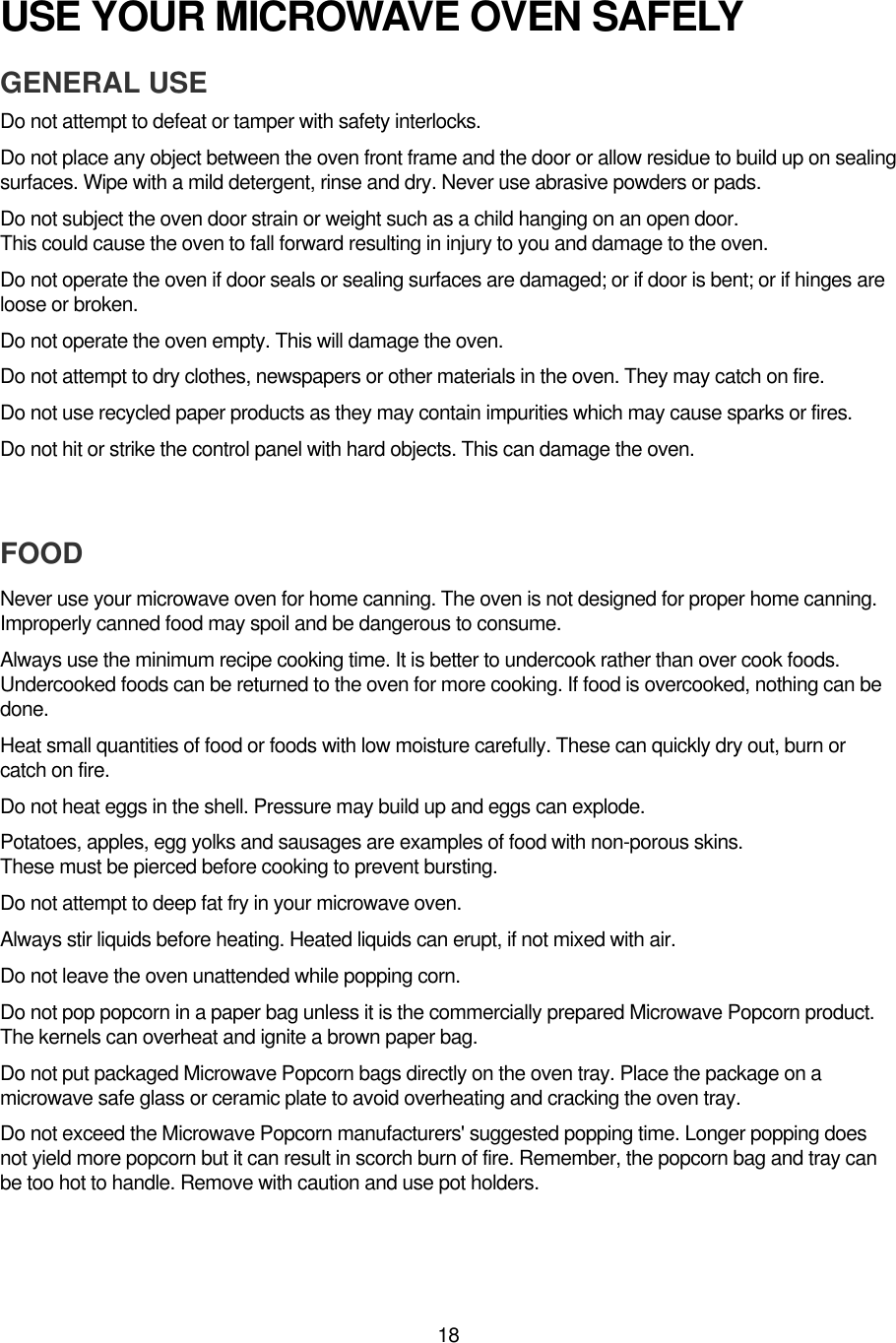 18USE YOUR MICROWAVE OVEN SAFELYGENERAL USEDo not attempt to defeat or tamper with safety interlocks.Do not place any object between the oven front frame and the door or allow residue to build up on sealingsurfaces. Wipe with a mild detergent, rinse and dry. Never use abrasive powders or pads.Do not subject the oven door strain or weight such as a child hanging on an open door.This could cause the oven to fall forward resulting in injury to you and damage to the oven.Do not operate the oven if door seals or sealing surfaces are damaged; or if door is bent; or if hinges areloose or broken.Do not operate the oven empty. This will damage the oven.Do not attempt to dry clothes, newspapers or other materials in the oven. They may catch on fire.Do not use recycled paper products as they may contain impurities which may cause sparks or fires.Do not hit or strike the control panel with hard objects. This can damage the oven.FOODNever use your microwave oven for home canning. The oven is not designed for proper home canning.Improperly canned food may spoil and be dangerous to consume.Always use the minimum recipe cooking time. It is better to undercook rather than over cook foods.Undercooked foods can be returned to the oven for more cooking. If food is overcooked, nothing can bedone.Heat small quantities of food or foods with low moisture carefully. These can quickly dry out, burn orcatch on fire.Do not heat eggs in the shell. Pressure may build up and eggs can explode.Potatoes, apples, egg yolks and sausages are examples of food with non-porous skins.These must be pierced before cooking to prevent bursting.Do not attempt to deep fat fry in your microwave oven.Always stir liquids before heating. Heated liquids can erupt, if not mixed with air.Do not leave the oven unattended while popping corn.Do not pop popcorn in a paper bag unless it is the commercially prepared Microwave Popcorn product.The kernels can overheat and ignite a brown paper bag.Do not put packaged Microwave Popcorn bags directly on the oven tray. Place the package on amicrowave safe glass or ceramic plate to avoid overheating and cracking the oven tray.Do not exceed the Microwave Popcorn manufacturers&apos; suggested popping time. Longer popping doesnot yield more popcorn but it can result in scorch burn of fire. Remember, the popcorn bag and tray canbe too hot to handle. Remove with caution and use pot holders.