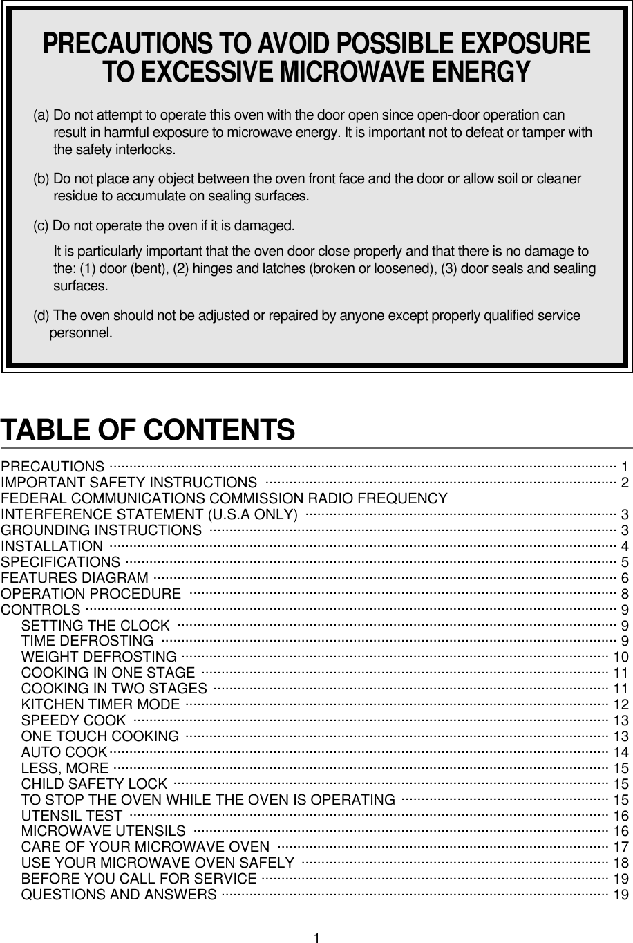 1TABLE OF CONTENTS PRECAUTIONS ............................................................................................................................... 1 IMPORTANT SAFETY INSTRUCTIONS  ........................................................................................ 2FEDERAL COMMUNICATIONS COMMISSION RADIO FREQUENCY INTERFERENCE STATEMENT (U.S.A ONLY)  .............................................................................. 3GROUNDING INSTRUCTIONS  ...................................................................................................... 3INSTALLATION ............................................................................................................................... 4SPECIFICATIONS ........................................................................................................................... 5FEATURES DIAGRAM .................................................................................................................... 6OPERATION PROCEDURE ........................................................................................................... 8CONTROLS ..................................................................................................................................... 9SETTING THE CLOCK .............................................................................................................. 9TIME DEFROSTING .................................................................................................................. 9WEIGHT DEFROSTING ........................................................................................................... 10COOKING IN ONE STAGE ...................................................................................................... 11COOKING IN TWO STAGES ................................................................................................... 11KITCHEN TIMER MODE .......................................................................................................... 12SPEEDY COOK  ....................................................................................................................... 13ONE TOUCH COOKING .......................................................................................................... 13AUTO COOK............................................................................................................................. 14LESS, MORE ............................................................................................................................ 15CHILD SAFETY LOCK ............................................................................................................. 15TO STOP THE OVEN WHILE THE OVEN IS OPERATING .................................................... 15UTENSIL TEST ........................................................................................................................ 16MICROWAVE UTENSILS  ........................................................................................................ 16CARE OF YOUR MICROWAVE OVEN  ................................................................................... 17USE YOUR MICROWAVE OVEN SAFELY  ............................................................................. 18BEFORE YOU CALL FOR SERVICE ....................................................................................... 19QUESTIONS AND ANSWERS ................................................................................................. 19PRECAUTIONS TO AVOID POSSIBLE EXPOSURETO EXCESSIVE MICROWAVE ENERGY(a) Do not attempt to operate this oven with the door open since open-door operation canresult in harmful exposure to microwave energy. It is important not to defeat or tamper withthe safety interlocks.(b) Do not place any object between the oven front face and the door or allow soil or cleanerresidue to accumulate on sealing surfaces.(c) Do not operate the oven if it is damaged.It is particularly important that the oven door close properly and that there is no damage tothe: (1) door (bent), (2) hinges and latches (broken or loosened), (3) door seals and sealingsurfaces.(d) The oven should not be adjusted or repaired by anyone except properly qualified servicepersonnel.