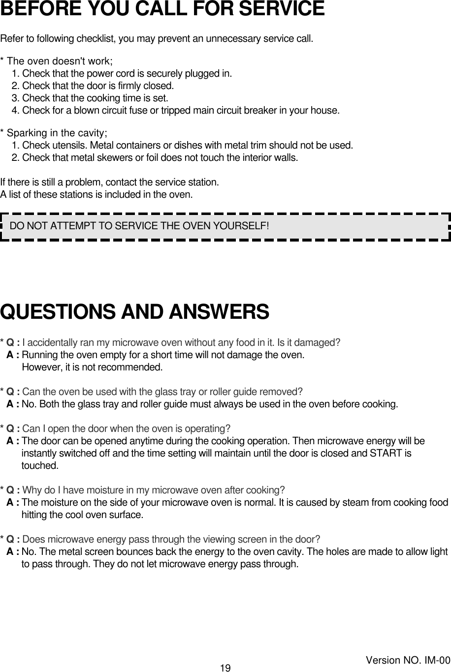 19BEFORE YOU CALL FOR SERVICERefer to following checklist, you may prevent an unnecessary service call.* The oven doesn&apos;t work;1. Check that the power cord is securely plugged in.2. Check that the door is firmly closed.3. Check that the cooking time is set.4. Check for a blown circuit fuse or tripped main circuit breaker in your house.* Sparking in the cavity;1. Check utensils. Metal containers or dishes with metal trim should not be used.2. Check that metal skewers or foil does not touch the interior walls.If there is still a problem, contact the service station.A list of these stations is included in the oven.QUESTIONS AND ANSWERS* Q : I accidentally ran my microwave oven without any food in it. Is it damaged?* A : Running the oven empty for a short time will not damage the oven. However, it is not recommended.* Q : Can the oven be used with the glass tray or roller guide removed?* A : No. Both the glass tray and roller guide must always be used in the oven before cooking.* Q : Can I open the door when the oven is operating?* A : The door can be opened anytime during the cooking operation. Then microwave energy will beinstantly switched off and the time setting will maintain until the door is closed and START istouched.* Q : Why do I have moisture in my microwave oven after cooking?* A : The moisture on the side of your microwave oven is normal. It is caused by steam from cooking foodhitting the cool oven surface.* Q : Does microwave energy pass through the viewing screen in the door?* A : No. The metal screen bounces back the energy to the oven cavity. The holes are made to allow lightto pass through. They do not let microwave energy pass through.DO NOT ATTEMPT TO SERVICE THE OVEN YOURSELF!Version NO. IM-00