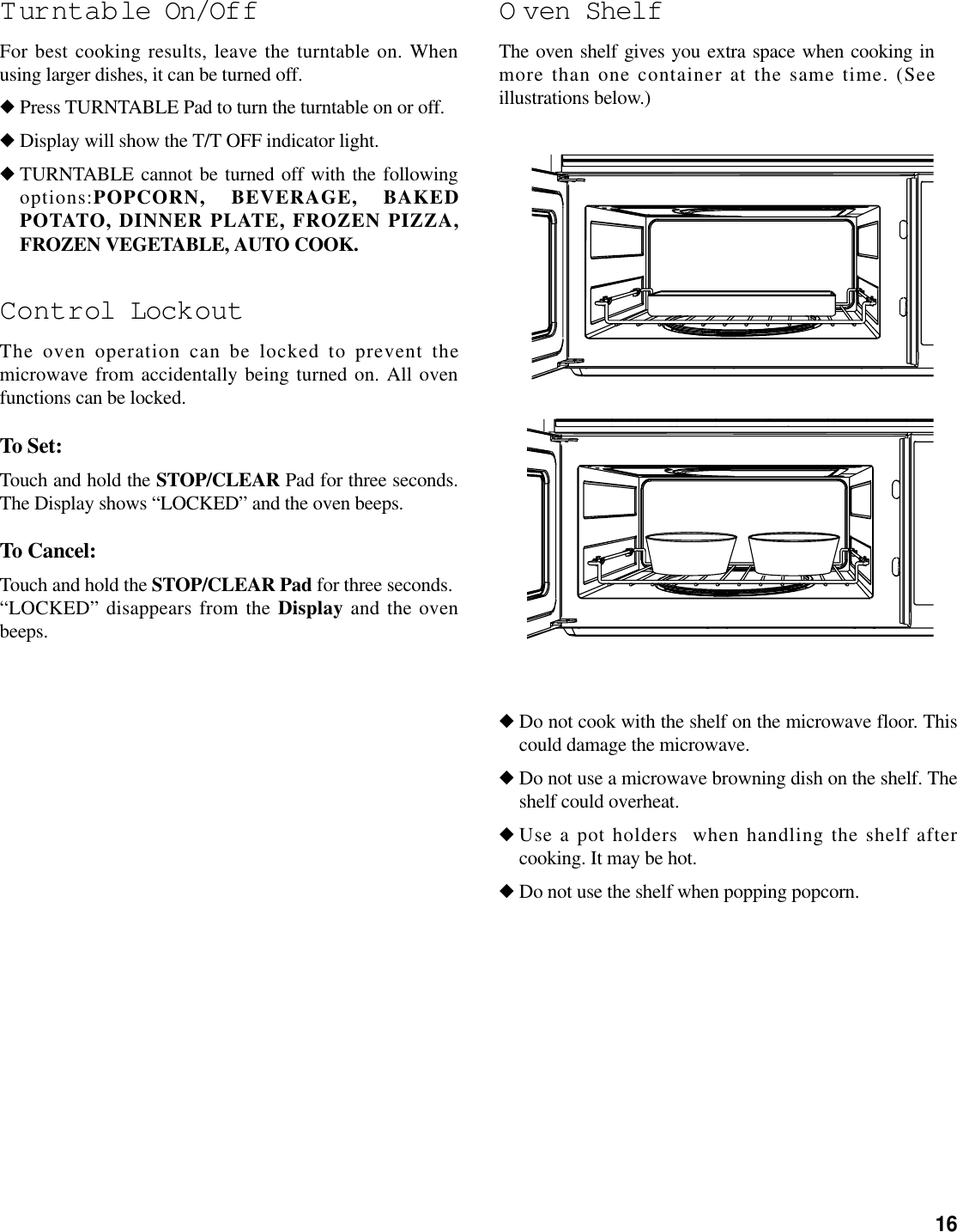 16T urntab le On/OffFor best cooking results, leave the turntable on. Whenusing larger dishes, it can be turned off.◆Press TURNTABLE Pad to turn the turntable on or off.◆Display will show the T/T OFF indicator light.◆TURNTABLE cannot be turned off with the followingoptions:POPCORN, BEVERAGE, BAKEDPOTATO, DINNER PLATE, FROZEN PIZZA,FROZEN VEGETABLE, AUTO COOK.Control LockoutThe oven operation can be locked to prevent themicrowave from accidentally being turned on. All ovenfunctions can be locked.To Set:Touch and hold the STOP/CLEAR Pad for three seconds.The Display shows “LOCKED” and the oven beeps.To Cancel:Touch and hold the STOP/CLEAR Pad for three seconds. “LOCKED” disappears from the Display and the ovenbeeps.O ven ShelfThe oven shelf gives you extra space when cooking inmore than one container at the same time. (Seeillustrations below.)◆Do not cook with the shelf on the microwave floor. Thiscould damage the microwave.◆Do not use a microwave browning dish on the shelf. Theshelf could overheat.◆Use a pot holders  when handling the shelf aftercooking. It may be hot.◆Do not use the shelf when popping popcorn.