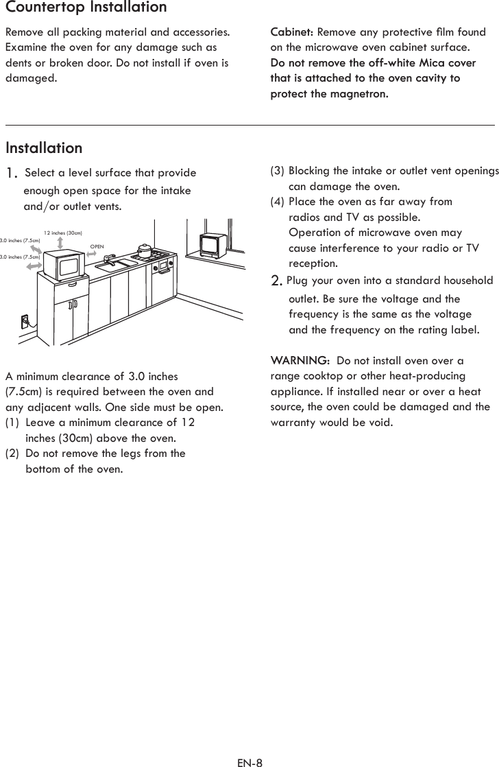 EN-8Countertop InstallationInstallationRemove all packing material and accessories. Examine the oven for any damage such as dents or broken door. Do not install if oven is damaged.Cabinet: Remove any protective lm foundon the microwave oven cabinet surface.Do not remove the off-white Mica cover that is attached to the oven cavity to protect the magnetron.1.  Select a level surface that provide enough open space for the intake  and/or outlet vents.(3) Blocking the intake or outlet vent openings can damage the oven.(4) Place the oven as far away from  radios and TV as possible.  Operation of microwave oven may cause interference to your radio or TV reception.2. Plug your oven into a standard household outlet. Be sure the voltage and the frequency is the same as the voltage and the frequency on the rating label.WARNING:  Do not install oven over a range cooktop or other heat-producing appliance. If installed near or over a heat source, the oven could be damaged and the warranty would be void.A minimum clearance of 3.0 inches  (7.5cm) is required between the oven and any adjacent walls. One side must be open.(1)  Leave a minimum clearance of 12  inches (30cm) above the oven.(2)  Do not remove the legs from the  bottom of the oven.12 inches (30cm)OPEN3.0 inches (7.5cm)3.0 inches (7.5cm)